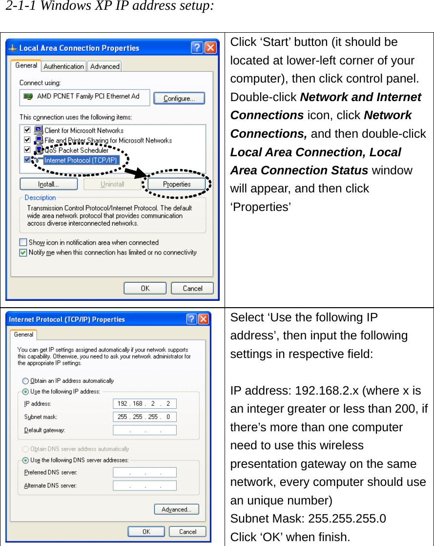 2-1-1 Windows XP IP address setup:  Click ‘Start’ button (it should be located at lower-left corner of your computer), then click control panel. Double-click Network and Internet Connections icon, click Network Connections, and then double-click Local Area Connection, Local Area Connection Status window will appear, and then click ‘Properties’   Select ‘Use the following IP address’, then input the following settings in respective field:  IP address: 192.168.2.x (where x is an integer greater or less than 200, if there’s more than one computer need to use this wireless presentation gateway on the same network, every computer should use an unique number) Subnet Mask: 255.255.255.0 Click ‘OK’ when finish.         