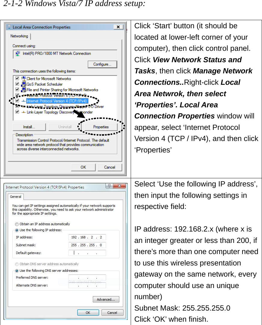 2-1-2 Windows Vista/7 IP address setup:  Click ‘Start’ button (it should be located at lower-left corner of your computer), then click control panel. Click View Network Status and Tasks, then click Manage Network Connections..Right-click Local Area Netwrok, then select ‘Properties’. Local Area Connection Properties window will appear, select ‘Internet Protocol Version 4 (TCP / IPv4), and then click ‘Properties’ Select ‘Use the following IP address’, then input the following settings in respective field:  IP address: 192.168.2.x (where x is an integer greater or less than 200, if there’s more than one computer need to use this wireless presentation gateway on the same network, every computer should use an unique number) Subnet Mask: 255.255.255.0 Click ‘OK’ when finish.        