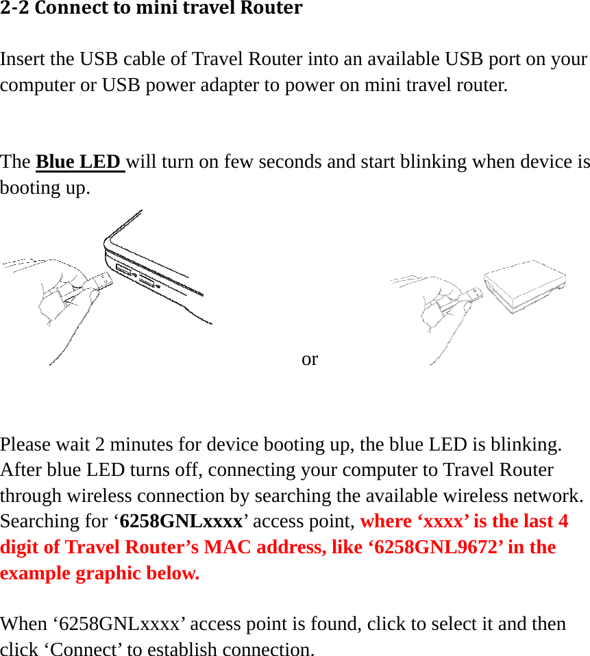 22ConnecttominitravelRouterInsert the USB cable of Travel Router into an available USB port on your computer or USB power adapter to power on mini travel router.   The Blue LED will turn on few seconds and start blinking when device is booting up.          or          Please wait 2 minutes for device booting up, the blue LED is blinking. After blue LED turns off, connecting your computer to Travel Router through wireless connection by searching the available wireless network. Searching for ‘6258GNLxxxx’ access point, where ‘xxxx’ is the last 4 digit of Travel Router’s MAC address, like ‘6258GNL9672’ in the example graphic below.  When ‘6258GNLxxxx’ access point is found, click to select it and then click ‘Connect’ to establish connection. 