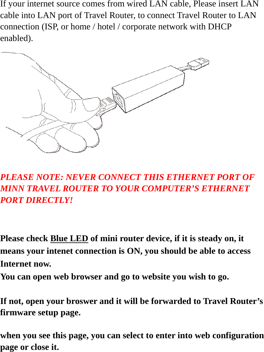  If your internet source comes from wired LAN cable, Please insert LAN cable into LAN port of Travel Router, to connect Travel Router to LAN connection (ISP, or home / hotel / corporate network with DHCP enabled).    PLEASE NOTE: NEVER CONNECT THIS ETHERNET PORT OF MINN TRAVEL ROUTER TO YOUR COMPUTER’S ETHERNET PORT DIRECTLY!   Please check Blue LED of mini router device, if it is steady on, it means your intenet connection is ON, you should be able to access Internet now.   You can open web browser and go to website you wish to go.   If not, open your broswer and it will be forwarded to Travel Router’s firmware setup page.  when you see this page, you can select to enter into web configuration page or close it.    