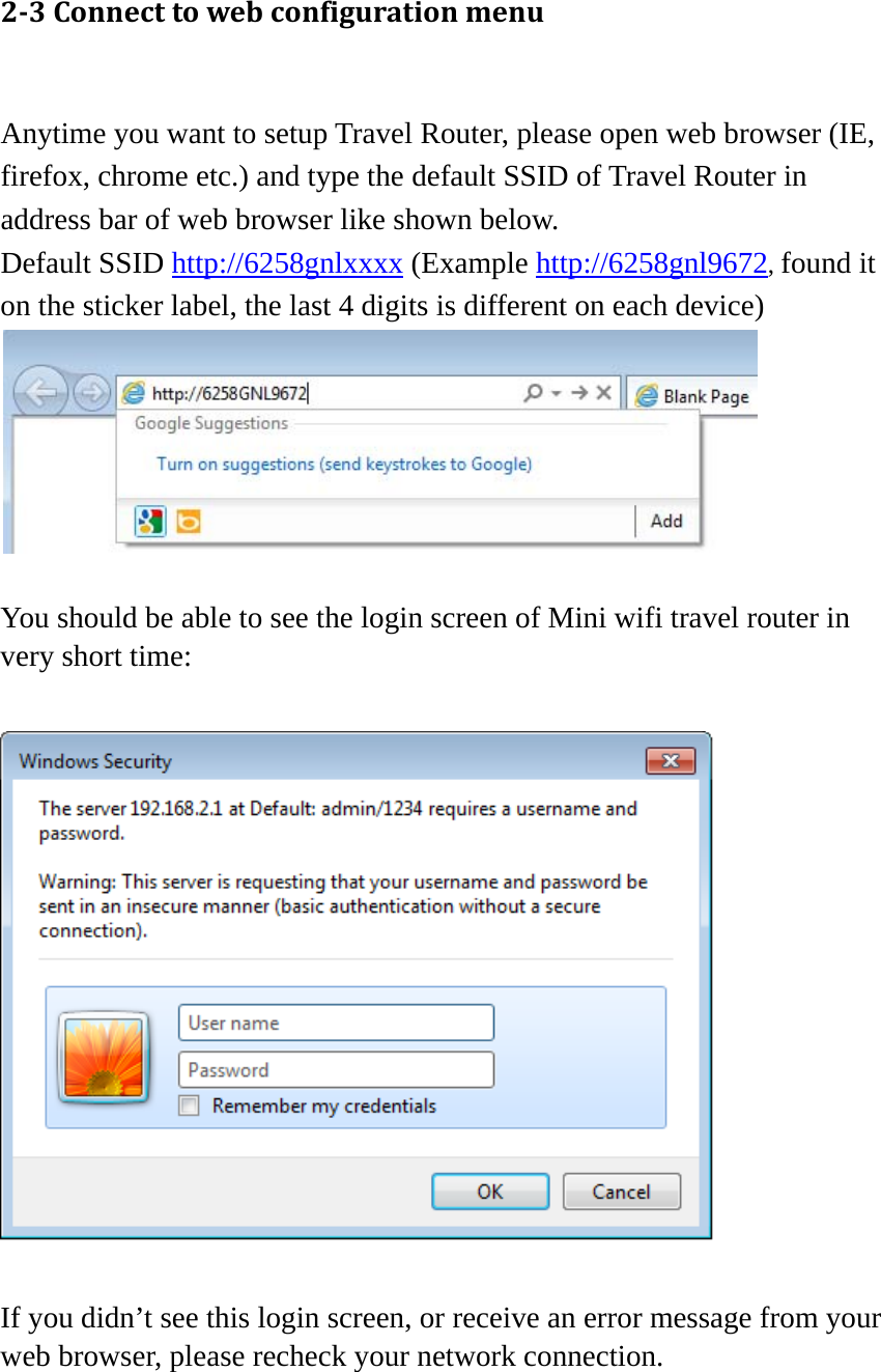 23Connecttowebconfigurationmenu Anytime you want to setup Travel Router, please open web browser (IE, firefox, chrome etc.) and type the default SSID of Travel Router in address bar of web browser like shown below. Default SSID http://6258gnlxxxx (Example http://6258gnl9672, found it on the sticker label, the last 4 digits is different on each device)   You should be able to see the login screen of Mini wifi travel router in very short time:    If you didn’t see this login screen, or receive an error message from your web browser, please recheck your network connection.   