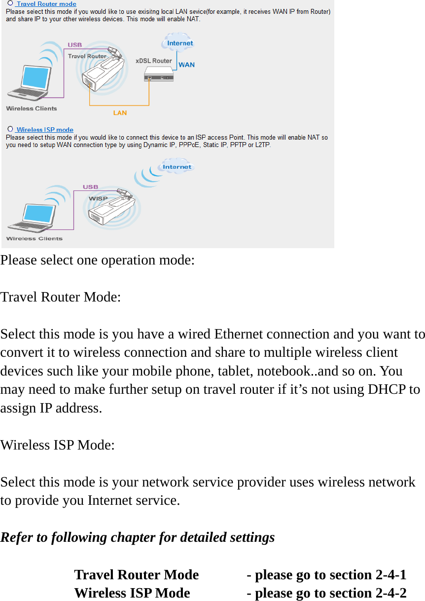  Please select one operation mode:  Travel Router Mode:  Select this mode is you have a wired Ethernet connection and you want to convert it to wireless connection and share to multiple wireless client devices such like your mobile phone, tablet, notebook..and so on. You may need to make further setup on travel router if it’s not using DHCP to assign IP address.  Wireless ISP Mode:  Select this mode is your network service provider uses wireless network to provide you Internet service.  Refer to following chapter for detailed settings     Travel Router Mode    - please go to section 2-4-1       Wireless ISP Mode      - please go to section 2-4-2    