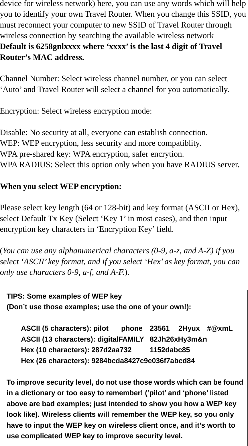 device for wireless network) here, you can use any words which will help you to identify your own Travel Router. When you change this SSID, you must reconnect your computer to new SSID of Travel Router through wireless connection by searching the available wireless network Default is 6258gnlxxxx where ‘xxxx’ is the last 4 digit of Travel Router’s MAC address.  Channel Number: Select wireless channel number, or you can select ‘Auto’ and Travel Router will select a channel for you automatically.  Encryption: Select wireless encryption mode:    Disable: No security at all, everyone can establish connection. WEP: WEP encryption, less security and more compatiblity. WPA pre-shared key: WPA encryption, safer encrytion. WPA RADIUS: Select this option only when you have RADIUS server.  When you select WEP encryption:  Please select key length (64 or 128-bit) and key format (ASCII or Hex), select Default Tx Key (Select ‘Key 1’ in most cases), and then input encryption key characters in ‘Encryption Key’ field.  (You can use any alphanumerical characters (0-9, a-z, and A-Z) if you select ‘ASCII’ key format, and if you select ‘Hex’ as key format, you can only use characters 0-9, a-f, and A-F.).             TIPS: Some examples of WEP key   (Don’t use those examples; use the one of your own!):  ASCII (5 characters): pilot    phone    23561    2Hyux    #@xmL ASCII (13 characters): digitalFAMILY  82Jh26xHy3m&amp;n Hex (10 characters): 287d2aa732   1152dabc85 Hex (26 characters): 9284bcda8427c9e036f7abcd84  To improve security level, do not use those words which can be found in a dictionary or too easy to remember! (‘pilot’ and ‘phone’ listed above are bad examples; just intended to show you how a WEP key look like). Wireless clients will remember the WEP key, so you only have to input the WEP key on wireless client once, and it’s worth to use complicated WEP key to improve security level. 