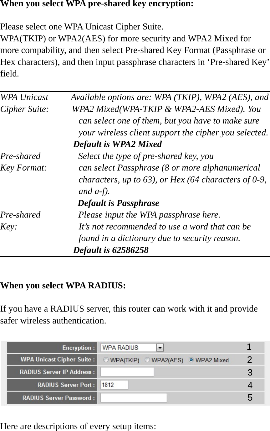  When you select WPA pre-shared key encryption:  Please select one WPA Unicast Cipher Suite.   WPA(TKIP) or WPA2(AES) for more security and WPA2 Mixed for more compability, and then select Pre-shared Key Format (Passphrase or Hex characters), and then input passphrase characters in ‘Pre-shared Key’ field.  WPA Unicast     Available options are: WPA (TKIP), WPA2 (AES), and Cipher Suite:          WPA2 Mixed(WPA-TKIP &amp; WPA2-AES Mixed). You can select one of them, but you have to make sure your wireless client support the cipher you selected.                 Default is WPA2 Mixed Pre-shared       Select the type of pre-shared key, you Key Format:    can select Passphrase (8 or more alphanumerical characters, up to 63), or Hex (64 characters of 0-9, and a-f).                  Default is Passphrase Pre-shared       Please input the WPA passphrase here. Key:    It’s not recommended to use a word that can be found in a dictionary due to security reason.                 Default is 62586258   When you select WPA RADIUS:  If you have a RADIUS server, this router can work with it and provide safer wireless authentication.    Here are descriptions of every setup items: 1 3 4 2 5 