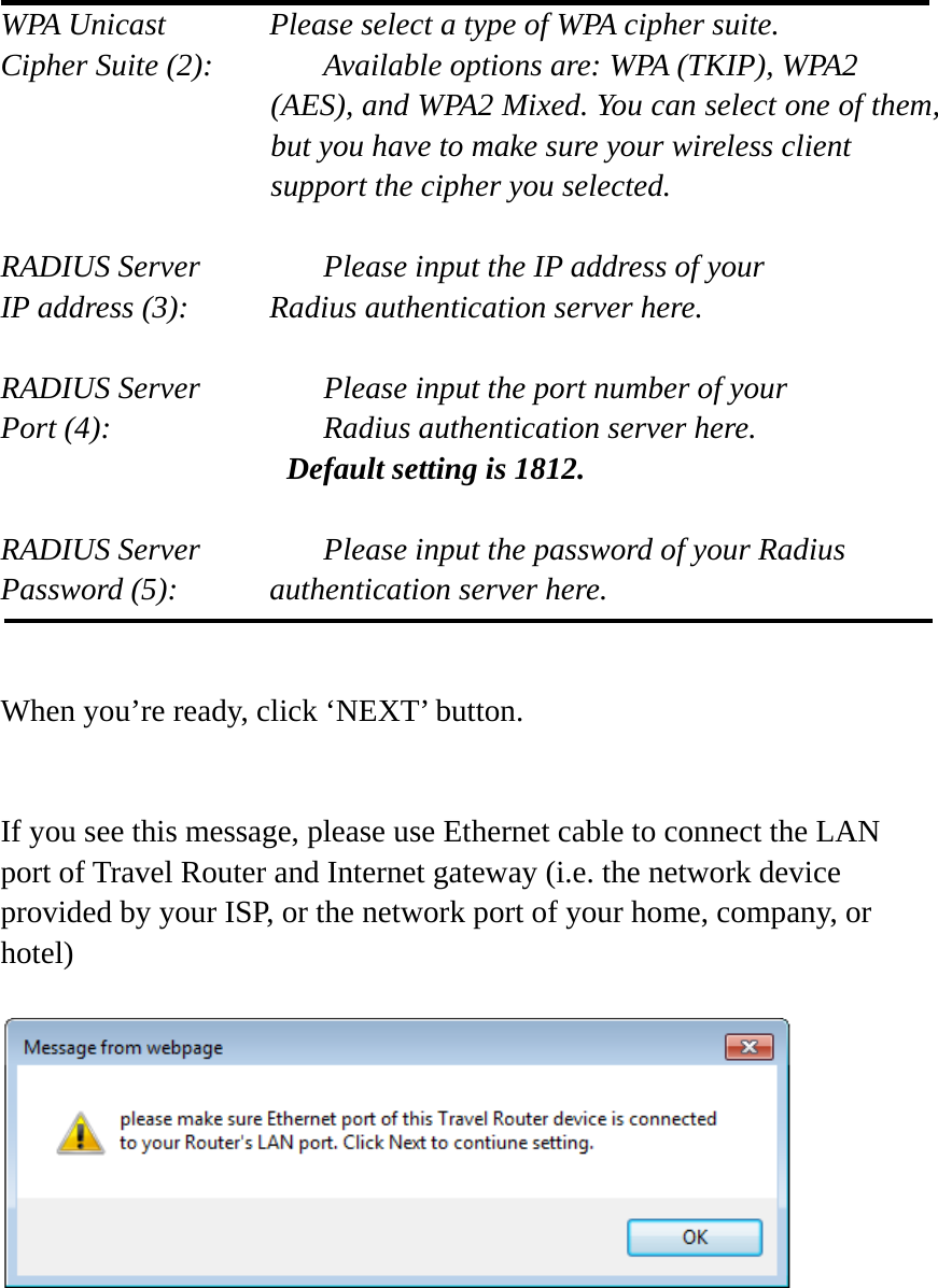  WPA Unicast      Please select a type of WPA cipher suite. Cipher Suite (2):    Available options are: WPA (TKIP), WPA2 (AES), and WPA2 Mixed. You can select one of them, but you have to make sure your wireless client support the cipher you selected.  RADIUS Server      Please input the IP address of your IP address (3):     Radius authentication server here.  RADIUS Server      Please input the port number of your Port (4):      Radius authentication server here.   Default setting is 1812.  RADIUS Server      Please input the password of your Radius Password (5):    authentication server here.   When you’re ready, click ‘NEXT’ button.   If you see this message, please use Ethernet cable to connect the LAN port of Travel Router and Internet gateway (i.e. the network device provided by your ISP, or the network port of your home, company, or hotel)       