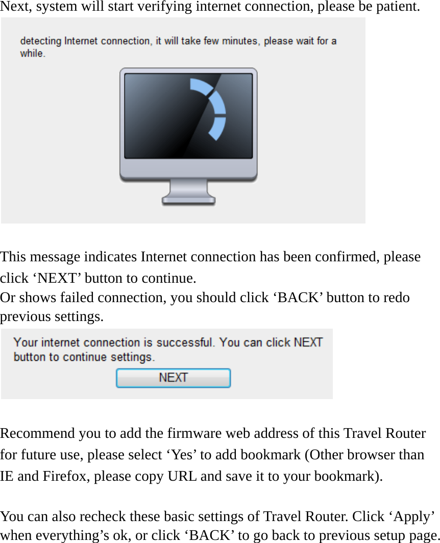   Next, system will start verifying internet connection, please be patient.   This message indicates Internet connection has been confirmed, please click ‘NEXT’ button to continue. Or shows failed connection, you should click ‘BACK’ button to redo previous settings.   Recommend you to add the firmware web address of this Travel Router for future use, please select ‘Yes’ to add bookmark (Other browser than IE and Firefox, please copy URL and save it to your bookmark).    You can also recheck these basic settings of Travel Router. Click ‘Apply’ when everything’s ok, or click ‘BACK’ to go back to previous setup page. 