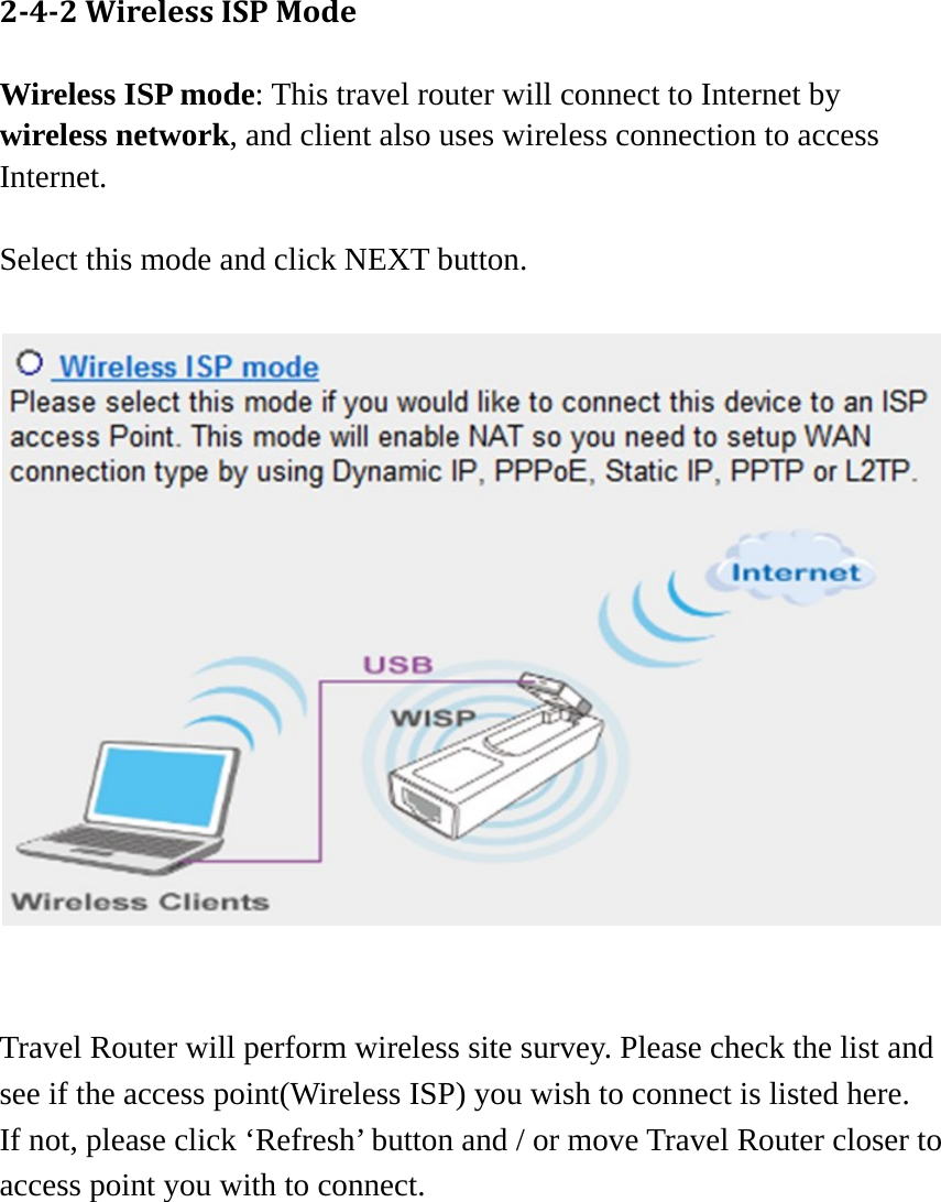  242WirelessISPModeWireless ISP mode: This travel router will connect to Internet by wireless network, and client also uses wireless connection to access Internet.  Select this mode and click NEXT button.  Travel Router will perform wireless site survey. Please check the list and see if the access point(Wireless ISP) you wish to connect is listed here.   If not, please click ‘Refresh’ button and / or move Travel Router closer to access point you with to connect.      