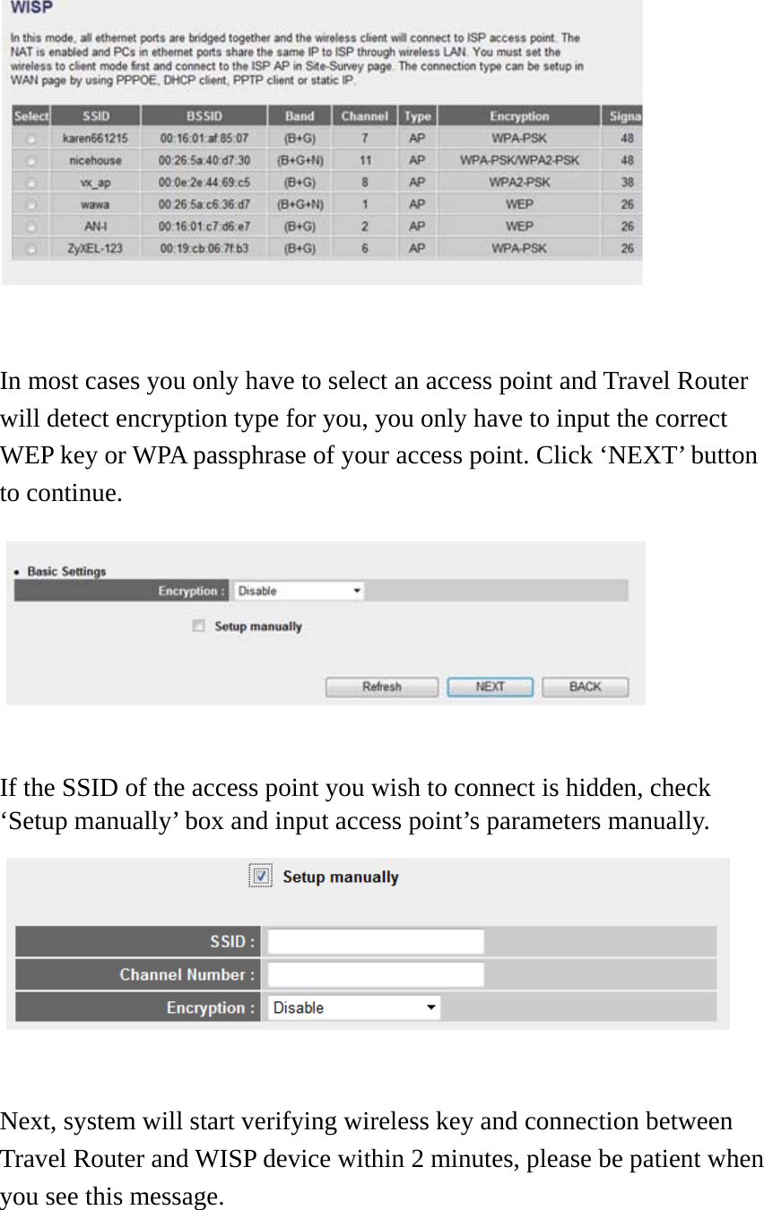   In most cases you only have to select an access point and Travel Router will detect encryption type for you, you only have to input the correct WEP key or WPA passphrase of your access point. Click ‘NEXT’ button to continue.        If the SSID of the access point you wish to connect is hidden, check ‘Setup manually’ box and input access point’s parameters manually.   Next, system will start verifying wireless key and connection between Travel Router and WISP device within 2 minutes, please be patient when you see this message.  