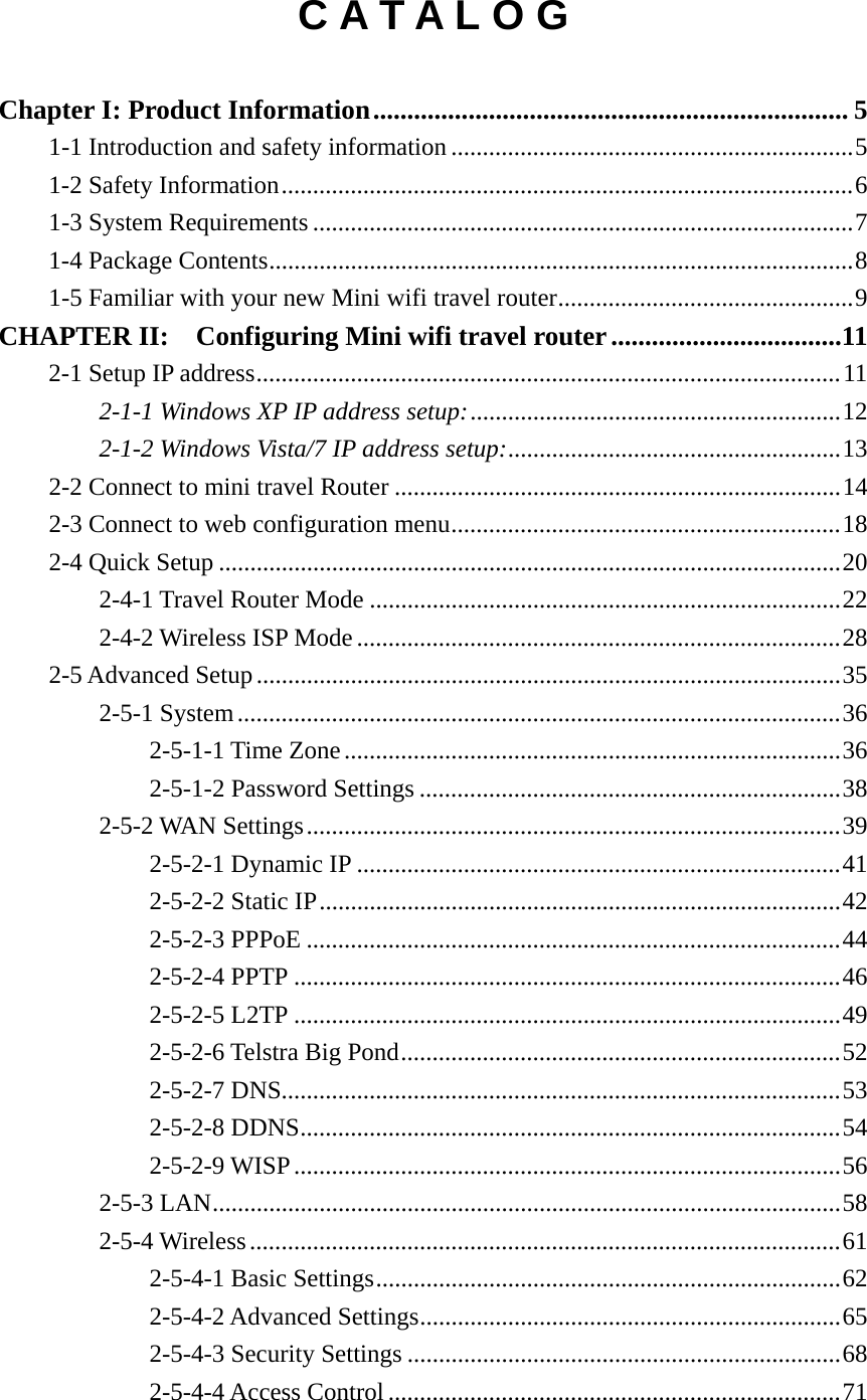 C A T A L O G  Chapter I: Product Information ...................................................................... 51-1 Introduction and safety information ................................................................ 51-2 Safety Information ........................................................................................... 61-3 System Requirements ...................................................................................... 71-4 Package Contents ............................................................................................. 81-5 Familiar with your new Mini wifi travel router ............................................... 9CHAPTER II:  Configuring Mini wifi travel router ..................................112-1 Setup IP address ............................................................................................. 112-1-1 Windows XP IP address setup: ........................................................... 122-1-2 Windows Vista/7 IP address setup: .....................................................  132-2 Connect to mini travel Router ....................................................................... 142-3 Connect to web configuration menu .............................................................. 182-4 Quick Setup ................................................................................................... 202-4-1 Travel Router Mode ........................................................................... 222-4-2 Wireless ISP Mode ............................................................................. 282-5 Advanced Setup ............................................................................................. 352-5-1 System ................................................................................................ 362-5-1-1 Time Zone ............................................................................... 362-5-1-2 Password Settings ................................................................... 382-5-2 WAN Settings ..................................................................................... 392-5-2-1 Dynamic IP ............................................................................. 412-5-2-2 Static IP ................................................................................... 422-5-2-3 PPPoE ..................................................................................... 442-5-2-4 PPTP ....................................................................................... 462-5-2-5 L2TP ....................................................................................... 492-5-2-6 Telstra Big Pond ...................................................................... 522-5-2-7 DNS......................................................................................... 532-5-2-8 DDNS ...................................................................................... 542-5-2-9 WISP ....................................................................................... 562-5-3 LAN .................................................................................................... 582-5-4 Wireless .............................................................................................. 612-5-4-1 Basic Settings .......................................................................... 622-5-4-2 Advanced Settings ................................................................... 652-5-4-3 Security Settings ..................................................................... 682-5-4-4 Access Control ........................................................................ 71