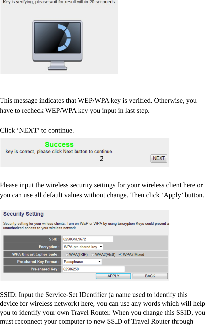     This message indicates that WEP/WPA key is verified. Otherwise, you have to recheck WEP/WPA key you input in last step.    Click ‘NEXT’ to continue. Please input the wireless security settings for your wireless client here or you can use all default values without change. Then click ‘Apply’ button.  SSID: Input the Service-Set IDentifier (a name used to identify this device for wireless network) here, you can use any words which will help you to identify your own Travel Router. When you change this SSID, you must reconnect your computer to new SSID of Travel Router through 2 