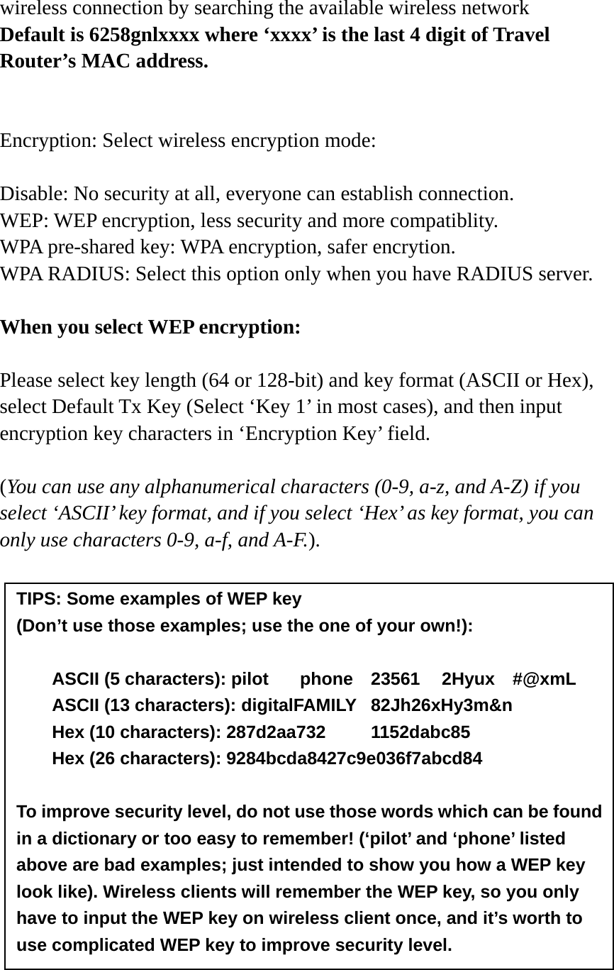 wireless connection by searching the available wireless network Default is 6258gnlxxxx where ‘xxxx’ is the last 4 digit of Travel Router’s MAC address.   Encryption: Select wireless encryption mode:    Disable: No security at all, everyone can establish connection. WEP: WEP encryption, less security and more compatiblity. WPA pre-shared key: WPA encryption, safer encrytion. WPA RADIUS: Select this option only when you have RADIUS server.  When you select WEP encryption:  Please select key length (64 or 128-bit) and key format (ASCII or Hex), select Default Tx Key (Select ‘Key 1’ in most cases), and then input encryption key characters in ‘Encryption Key’ field.  (You can use any alphanumerical characters (0-9, a-z, and A-Z) if you select ‘ASCII’ key format, and if you select ‘Hex’ as key format, you can only use characters 0-9, a-f, and A-F.).                  TIPS: Some examples of WEP key   (Don’t use those examples; use the one of your own!):  ASCII (5 characters): pilot    phone    23561    2Hyux    #@xmL ASCII (13 characters): digitalFAMILY  82Jh26xHy3m&amp;n Hex (10 characters): 287d2aa732   1152dabc85 Hex (26 characters): 9284bcda8427c9e036f7abcd84  To improve security level, do not use those words which can be found in a dictionary or too easy to remember! (‘pilot’ and ‘phone’ listed above are bad examples; just intended to show you how a WEP key look like). Wireless clients will remember the WEP key, so you only have to input the WEP key on wireless client once, and it’s worth to use complicated WEP key to improve security level. 