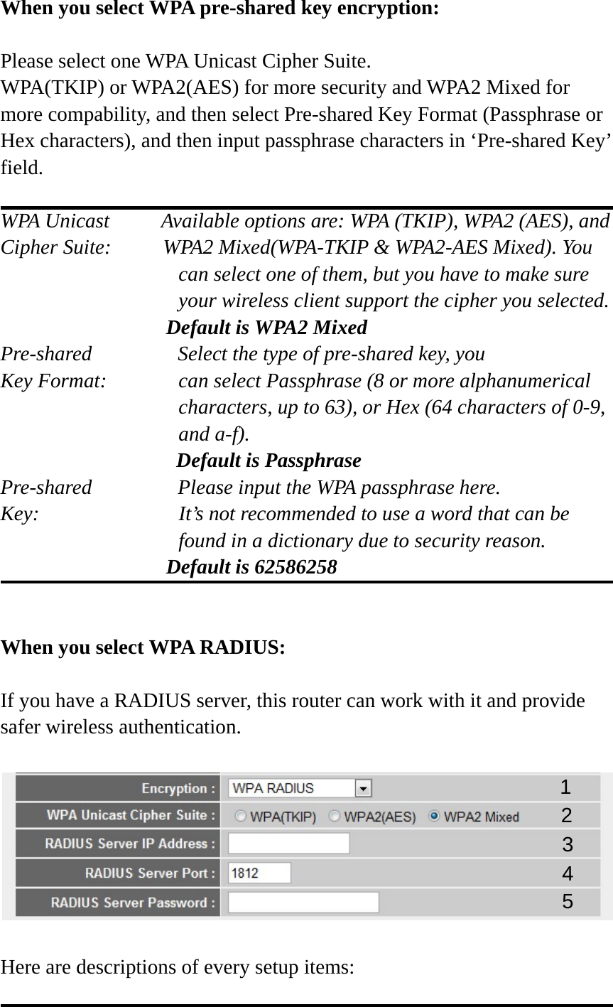 When you select WPA pre-shared key encryption:  Please select one WPA Unicast Cipher Suite.   WPA(TKIP) or WPA2(AES) for more security and WPA2 Mixed for more compability, and then select Pre-shared Key Format (Passphrase or Hex characters), and then input passphrase characters in ‘Pre-shared Key’ field.  WPA Unicast     Available options are: WPA (TKIP), WPA2 (AES), and Cipher Suite:          WPA2 Mixed(WPA-TKIP &amp; WPA2-AES Mixed). You can select one of them, but you have to make sure your wireless client support the cipher you selected.                 Default is WPA2 Mixed Pre-shared       Select the type of pre-shared key, you Key Format:    can select Passphrase (8 or more alphanumerical characters, up to 63), or Hex (64 characters of 0-9, and a-f).                  Default is Passphrase Pre-shared       Please input the WPA passphrase here. Key:    It’s not recommended to use a word that can be found in a dictionary due to security reason.                 Default is 62586258   When you select WPA RADIUS:  If you have a RADIUS server, this router can work with it and provide safer wireless authentication.    Here are descriptions of every setup items:  1 3 4 2 5 