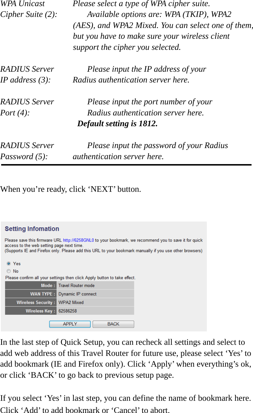 WPA Unicast      Please select a type of WPA cipher suite. Cipher Suite (2):    Available options are: WPA (TKIP), WPA2 (AES), and WPA2 Mixed. You can select one of them, but you have to make sure your wireless client support the cipher you selected.  RADIUS Server      Please input the IP address of your IP address (3):     Radius authentication server here.  RADIUS Server      Please input the port number of your Port (4):      Radius authentication server here.   Default setting is 1812.  RADIUS Server      Please input the password of your Radius Password (5):    authentication server here.   When you’re ready, click ‘NEXT’ button.    In the last step of Quick Setup, you can recheck all settings and select to add web address of this Travel Router for future use, please select ‘Yes’ to add bookmark (IE and Firefox only). Click ‘Apply’ when everything’s ok, or click ‘BACK’ to go back to previous setup page.If you select ‘Yes’ in last step, you can define the name of bookmark here. Click ‘Add’ to add bookmark or ‘Cancel’ to abort. 