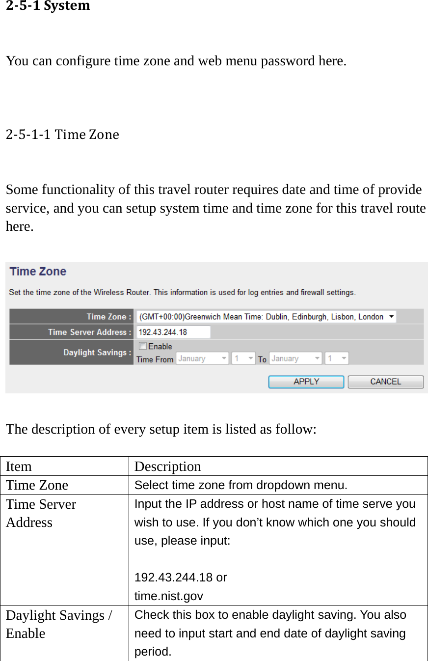 251System You can configure time zone and web menu password here.   2‐5‐1‐1TimeZone Some functionality of this travel router requires date and time of provide service, and you can setup system time and time zone for this travel route here.    The description of every setup item is listed as follow:  Item Description Time Zone  Select time zone from dropdown menu. Time Server Address Input the IP address or host name of time serve you wish to use. If you don’t know which one you should use, please input:  192.43.244.18 or time.nist.gov Daylight Savings / Enable Check this box to enable daylight saving. You also need to input start and end date of daylight saving period.  