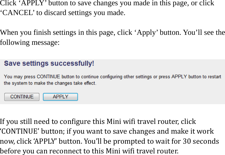 Click ‘APPLY’ button to save changes you made in this page, or click ‘CANCEL’ to discard settings you made.  When you finish settings in this page, click ‘Apply’ button. You’ll see the following message:  IfyoustillneedtoconfigurethisMiniwifitravelrouter,click‘CONTINUE’button;ifyouwanttosavechangesandmakeitworknow,click‘APPLY’button.You’llbepromptedtowaitfor30secondsbeforeyoucanreconnecttothisMiniwifitravelrouter.    