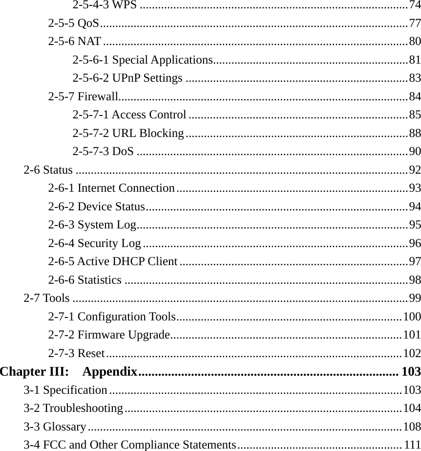 2-5-4-3 WPS ........................................................................................ 742-5-5 QoS ..................................................................................................... 772-5-6 NAT .................................................................................................... 802-5-6-1 Special Applications ................................................................ 812-5-6-2 UPnP Settings ......................................................................... 832-5-7 Firewall............................................................................................... 842-5-7-1 Access Control ........................................................................ 852-5-7-2 URL Blocking ......................................................................... 882-5-7-3 DoS ......................................................................................... 902-6 Status ............................................................................................................. 922-6-1 Internet Connection ............................................................................ 932-6-2 Device Status ...................................................................................... 942-6-3 System Log ......................................................................................... 952-6-4 Security Log ....................................................................................... 962-6-5 Active DHCP Client ........................................................................... 972-6-6 Statistics ............................................................................................. 982-7 Tools .............................................................................................................. 992-7-1 Configuration Tools .......................................................................... 1002-7-2 Firmware Upgrade............................................................................ 1012-7-3 Reset ................................................................................................. 102Chapter III:  Appendix ............................................................................... 1033-1 Specification ................................................................................................ 1033-2 Troubleshooting ........................................................................................... 1043-3 Glossary ....................................................................................................... 1083-4 FCC and Other Compliance Statements ...................................................... 111