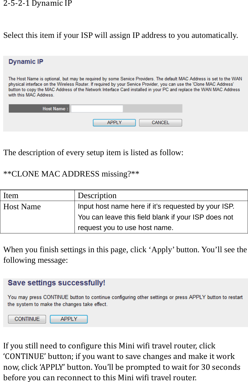 2‐5‐2‐1DynamicIP Select this item if your ISP will assign IP address to you automatically.    The description of every setup item is listed as follow:  **CLONE MAC ADDRESS missing?**  Item Description Host Name  Input host name here if it’s requested by your ISP. You can leave this field blank if your ISP does not request you to use host name.  When you finish settings in this page, click ‘Apply’ button. You’ll see the following message:  IfyoustillneedtoconfigurethisMiniwifitravelrouter,click‘CONTINUE’button;ifyouwanttosavechangesandmakeitworknow,click‘APPLY’button.You’llbepromptedtowaitfor30secondsbeforeyoucanreconnecttothisMiniwifitravelrouter. 