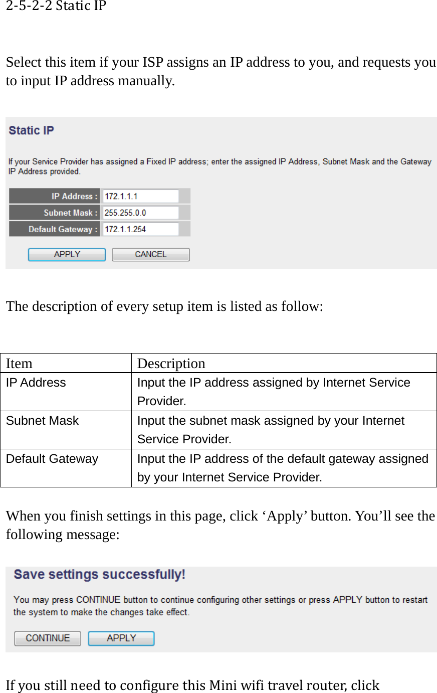 2‐5‐2‐2StaticIP Select this item if your ISP assigns an IP address to you, and requests you to input IP address manually.    The description of every setup item is listed as follow:   Item Description IP Address  Input the IP address assigned by Internet Service Provider. Subnet Mask  Input the subnet mask assigned by your Internet Service Provider. Default Gateway  Input the IP address of the default gateway assigned by your Internet Service Provider.  When you finish settings in this page, click ‘Apply’ button. You’ll see the following message:  IfyoustillneedtoconfigurethisMiniwifitravelrouter,click