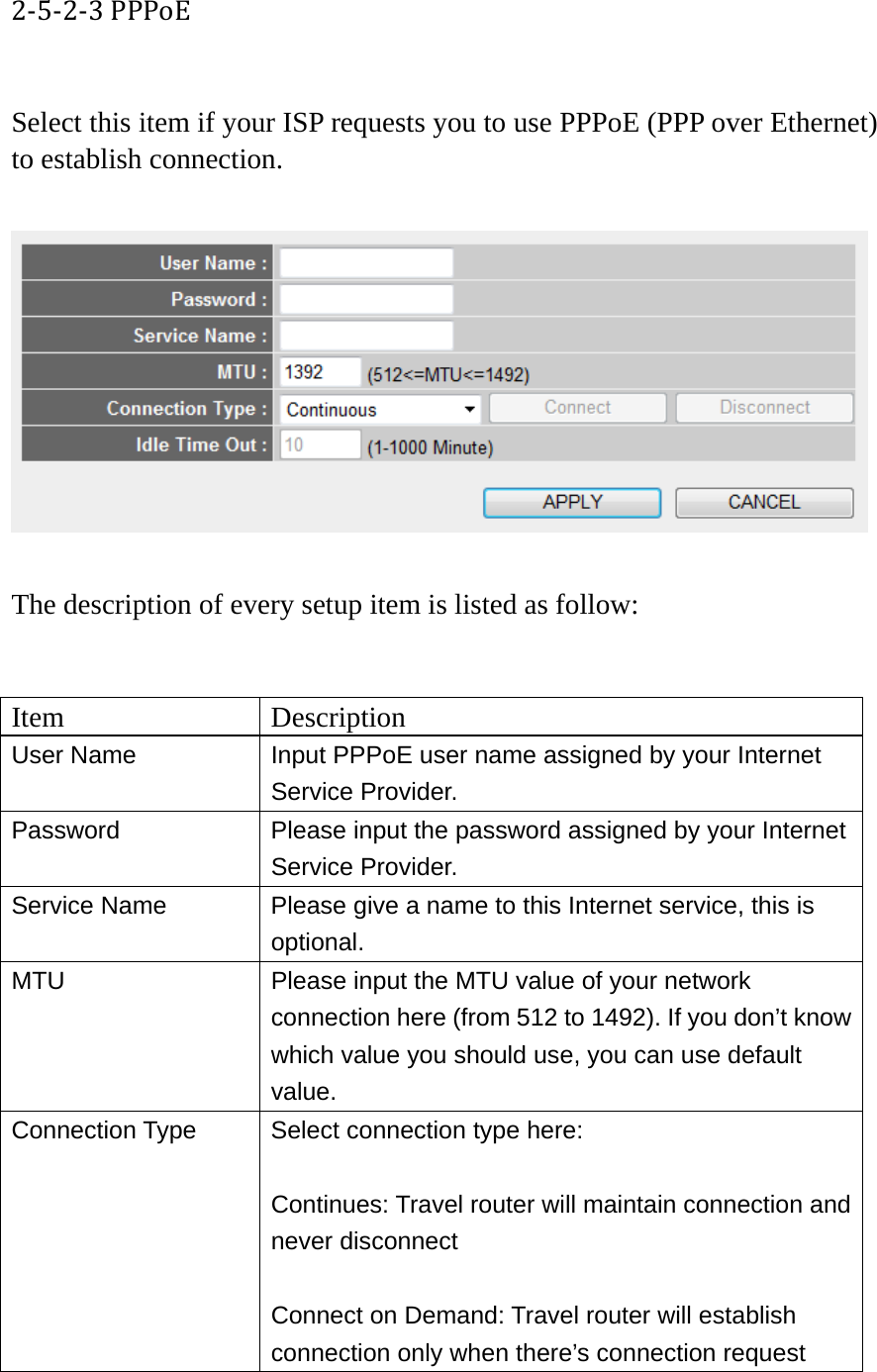 2‐5‐2‐3PPPoE Select this item if your ISP requests you to use PPPoE (PPP over Ethernet) to establish connection.    The description of every setup item is listed as follow:   Item Description User Name  Input PPPoE user name assigned by your Internet Service Provider. Password  Please input the password assigned by your Internet Service Provider. Service Name  Please give a name to this Internet service, this is optional. MTU  Please input the MTU value of your network connection here (from 512 to 1492). If you don’t know which value you should use, you can use default value. Connection Type  Select connection type here:  Continues: Travel router will maintain connection and never disconnect  Connect on Demand: Travel router will establish connection only when there’s connection request 