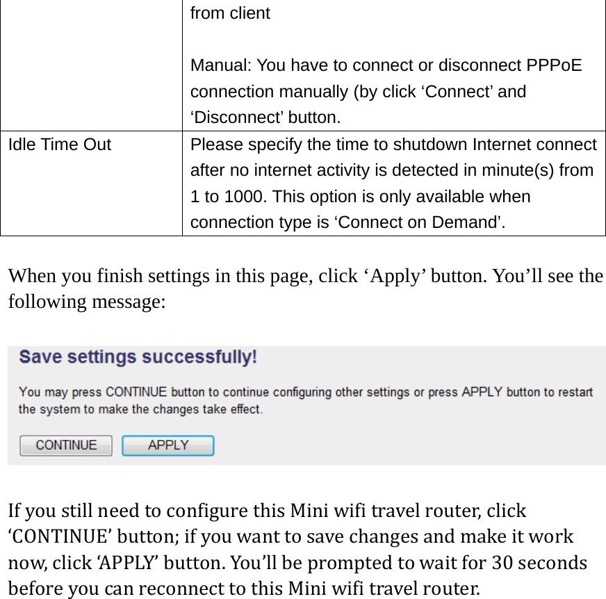 from client  Manual: You have to connect or disconnect PPPoE connection manually (by click ‘Connect’ and ‘Disconnect’ button. Idle Time Out  Please specify the time to shutdown Internet connect after no internet activity is detected in minute(s) from 1 to 1000. This option is only available when connection type is ‘Connect on Demand’.  When you finish settings in this page, click ‘Apply’ button. You’ll see the following message:  IfyoustillneedtoconfigurethisMiniwifitravelrouter,click‘CONTINUE’button;ifyouwanttosavechangesandmakeitworknow,click‘APPLY’button.You’llbepromptedtowaitfor30secondsbeforeyoucanreconnecttothisMiniwifitravelrouter.   