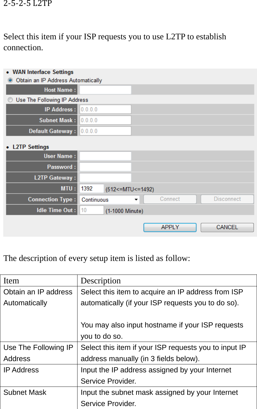 2‐5‐2‐5L2TP Select this item if your ISP requests you to use L2TP to establish connection.    The description of every setup item is listed as follow:  Item Description Obtain an IP address Automatically Select this item to acquire an IP address from ISP automatically (if your ISP requests you to do so).  You may also input hostname if your ISP requests you to do so. Use The Following IP Address Select this item if your ISP requests you to input IP address manually (in 3 fields below). IP Address  Input the IP address assigned by your Internet Service Provider. Subnet Mask  Input the subnet mask assigned by your Internet Service Provider. 