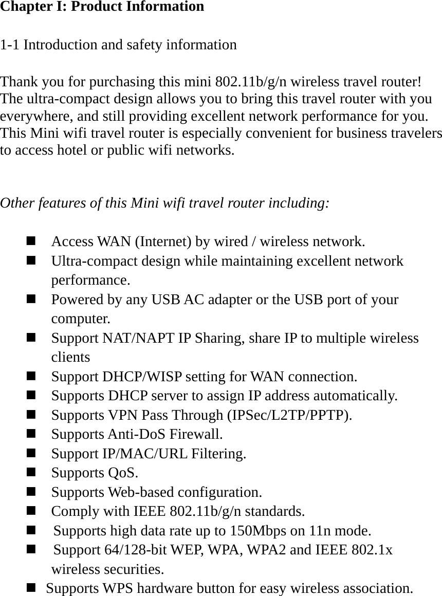 Chapter I: Product Information  1-1 Introduction and safety information  Thank you for purchasing this mini 802.11b/g/n wireless travel router! The ultra-compact design allows you to bring this travel router with you everywhere, and still providing excellent network performance for you. This Mini wifi travel router is especially convenient for business travelers to access hotel or public wifi networks.   Other features of this Mini wifi travel router including:   Access WAN (Internet) by wired / wireless network.  Ultra-compact design while maintaining excellent network performance.  Powered by any USB AC adapter or the USB port of your computer.  Support NAT/NAPT IP Sharing, share IP to multiple wireless clients  Support DHCP/WISP setting for WAN connection.  Supports DHCP server to assign IP address automatically.  Supports VPN Pass Through (IPSec/L2TP/PPTP).  Supports Anti-DoS Firewall.  Support IP/MAC/URL Filtering.  Supports QoS.  Supports Web-based configuration.  Comply with IEEE 802.11b/g/n standards.      Supports high data rate up to 150Mbps on 11n mode.      Support 64/128-bit WEP, WPA, WPA2 and IEEE 802.1x wireless securities.    Supports WPS hardware button for easy wireless association.  