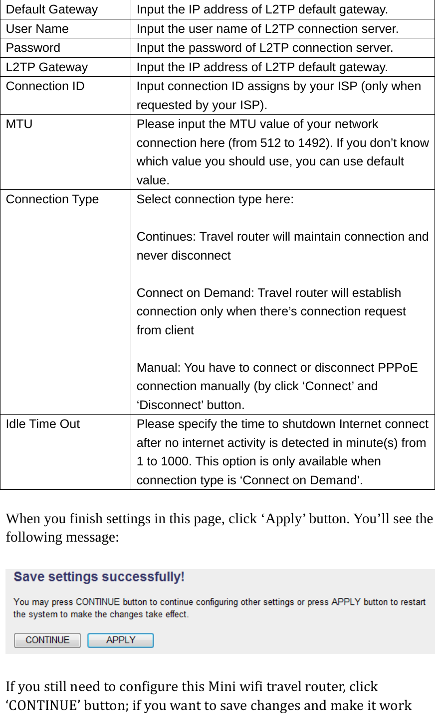 Default Gateway  Input the IP address of L2TP default gateway. User Name  Input the user name of L2TP connection server. Password  Input the password of L2TP connection server. L2TP Gateway  Input the IP address of L2TP default gateway. Connection ID  Input connection ID assigns by your ISP (only when requested by your ISP). MTU  Please input the MTU value of your network connection here (from 512 to 1492). If you don’t know which value you should use, you can use default value. Connection Type  Select connection type here:  Continues: Travel router will maintain connection and never disconnect  Connect on Demand: Travel router will establish connection only when there’s connection request from client  Manual: You have to connect or disconnect PPPoE connection manually (by click ‘Connect’ and ‘Disconnect’ button. Idle Time Out  Please specify the time to shutdown Internet connect after no internet activity is detected in minute(s) from 1 to 1000. This option is only available when connection type is ‘Connect on Demand’.  When you finish settings in this page, click ‘Apply’ button. You’ll see the following message:  IfyoustillneedtoconfigurethisMiniwifitravelrouter,click‘CONTINUE’button;ifyouwanttosavechangesandmakeitwork