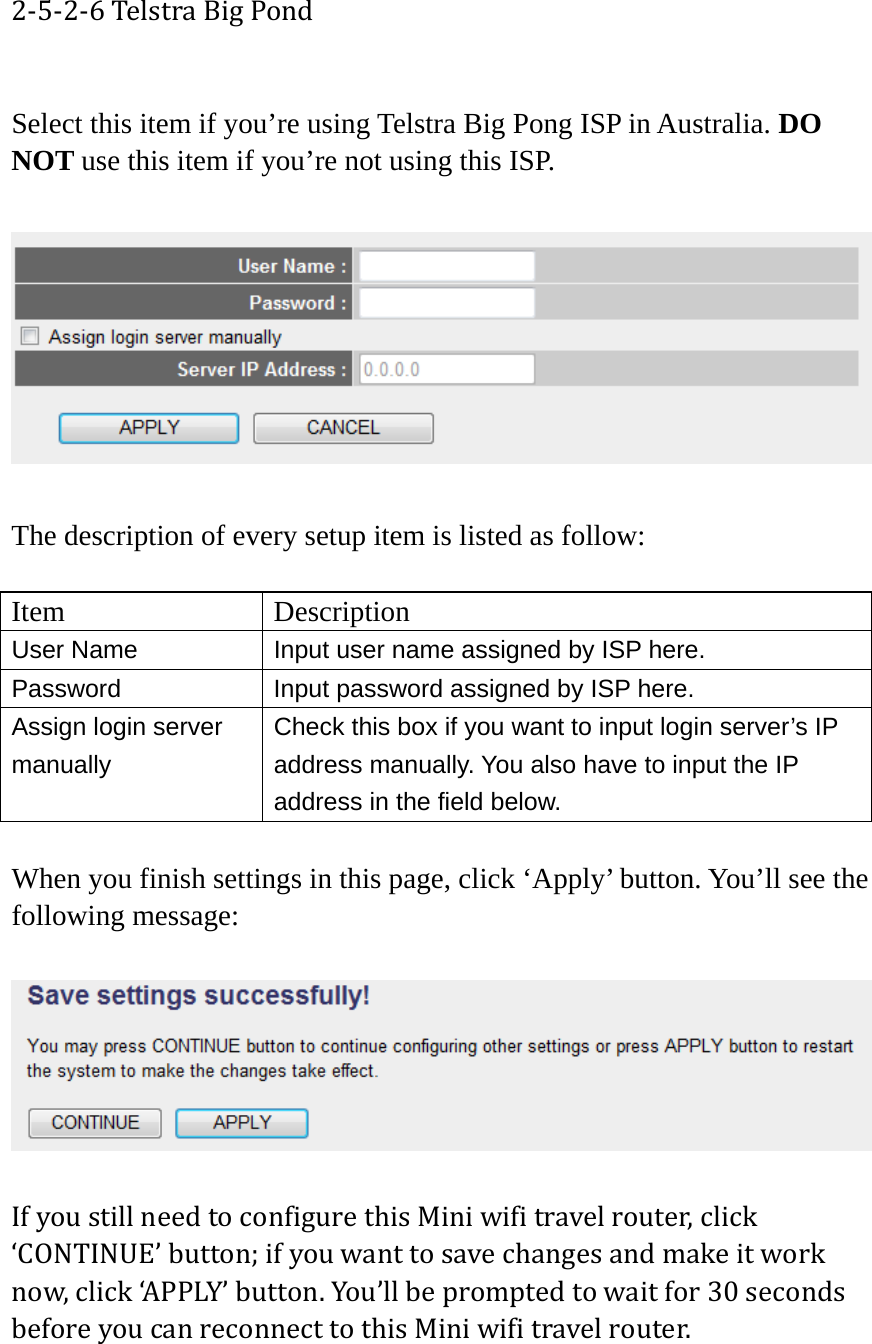 2‐5‐2‐6TelstraBigPond Select this item if you’re using Telstra Big Pong ISP in Australia. DO NOT use this item if you’re not using this ISP.    The description of every setup item is listed as follow:  Item Description User Name  Input user name assigned by ISP here. Password  Input password assigned by ISP here. Assign login server manually Check this box if you want to input login server’s IP address manually. You also have to input the IP address in the field below.  When you finish settings in this page, click ‘Apply’ button. You’ll see the following message:  IfyoustillneedtoconfigurethisMiniwifitravelrouter,click‘CONTINUE’button;ifyouwanttosavechangesandmakeitworknow,click‘APPLY’button.You’llbepromptedtowaitfor30secondsbeforeyoucanreconnecttothisMiniwifitravelrouter.  