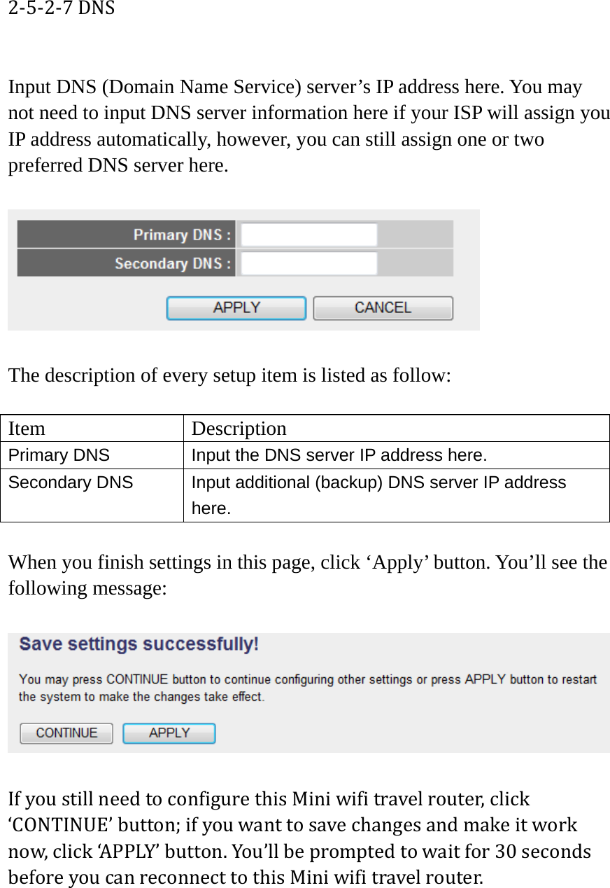 2‐5‐2‐7DNS Input DNS (Domain Name Service) server’s IP address here. You may not need to input DNS server information here if your ISP will assign you IP address automatically, however, you can still assign one or two preferred DNS server here.    The description of every setup item is listed as follow:  Item Description Primary DNS  Input the DNS server IP address here. Secondary DNS  Input additional (backup) DNS server IP address here.  When you finish settings in this page, click ‘Apply’ button. You’ll see the following message:  IfyoustillneedtoconfigurethisMiniwifitravelrouter,click‘CONTINUE’button;ifyouwanttosavechangesandmakeitworknow,click‘APPLY’button.You’llbepromptedtowaitfor30secondsbeforeyoucanreconnecttothisMiniwifitravelrouter.  