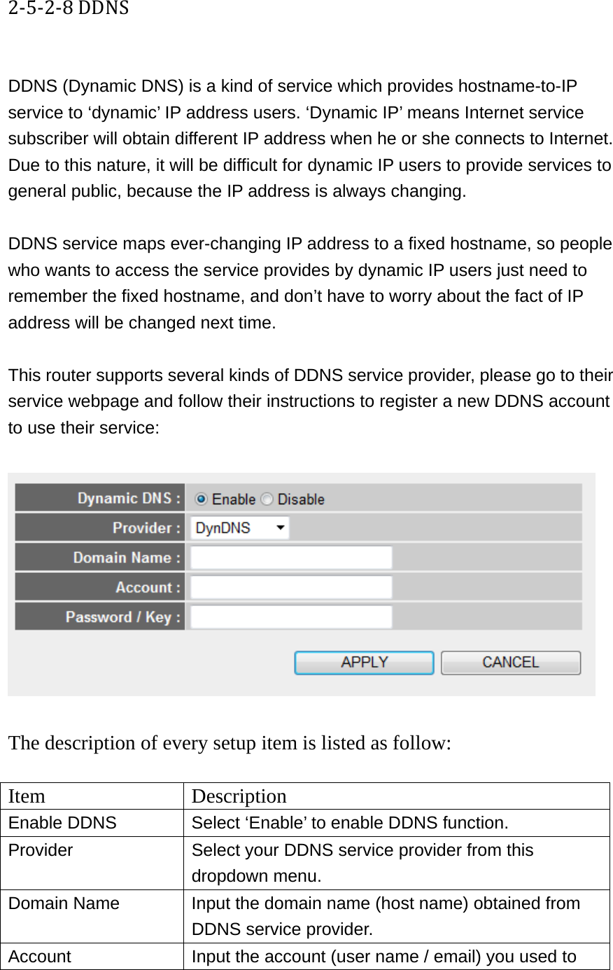 2‐5‐2‐8DDNS DDNS (Dynamic DNS) is a kind of service which provides hostname-to-IP service to ‘dynamic’ IP address users. ‘Dynamic IP’ means Internet service subscriber will obtain different IP address when he or she connects to Internet. Due to this nature, it will be difficult for dynamic IP users to provide services to general public, because the IP address is always changing.  DDNS service maps ever-changing IP address to a fixed hostname, so people who wants to access the service provides by dynamic IP users just need to remember the fixed hostname, and don’t have to worry about the fact of IP address will be changed next time.  This router supports several kinds of DDNS service provider, please go to their service webpage and follow their instructions to register a new DDNS account to use their service:    The description of every setup item is listed as follow:  Item Description Enable DDNS  Select ‘Enable’ to enable DDNS function. Provider  Select your DDNS service provider from this dropdown menu. Domain Name  Input the domain name (host name) obtained from DDNS service provider. Account  Input the account (user name / email) you used to 