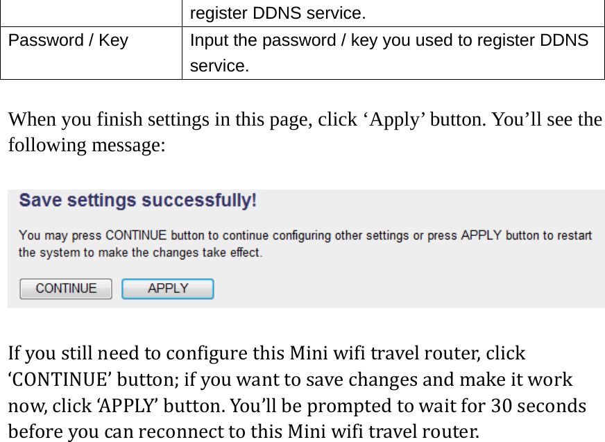 register DDNS service. Password / Key  Input the password / key you used to register DDNS service.  When you finish settings in this page, click ‘Apply’ button. You’ll see the following message:  IfyoustillneedtoconfigurethisMiniwifitravelrouter,click‘CONTINUE’button;ifyouwanttosavechangesandmakeitworknow,click‘APPLY’button.You’llbepromptedtowaitfor30secondsbeforeyoucanreconnecttothisMiniwifitravelrouter.  