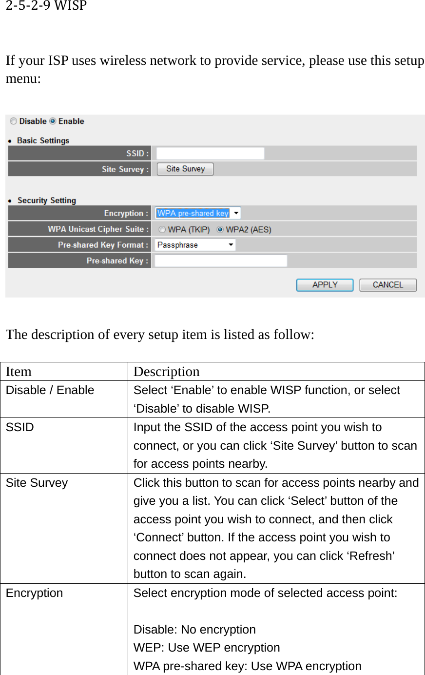 2‐5‐2‐9WISP If your ISP uses wireless network to provide service, please use this setup menu:    The description of every setup item is listed as follow:  Item Description Disable / Enable  Select ‘Enable’ to enable WISP function, or select ‘Disable’ to disable WISP. SSID  Input the SSID of the access point you wish to connect, or you can click ‘Site Survey’ button to scan for access points nearby. Site Survey  Click this button to scan for access points nearby and give you a list. You can click ‘Select’ button of the access point you wish to connect, and then click ‘Connect’ button. If the access point you wish to connect does not appear, you can click ‘Refresh’ button to scan again. Encryption  Select encryption mode of selected access point:  Disable: No encryption WEP: Use WEP encryption WPA pre-shared key: Use WPA encryption 