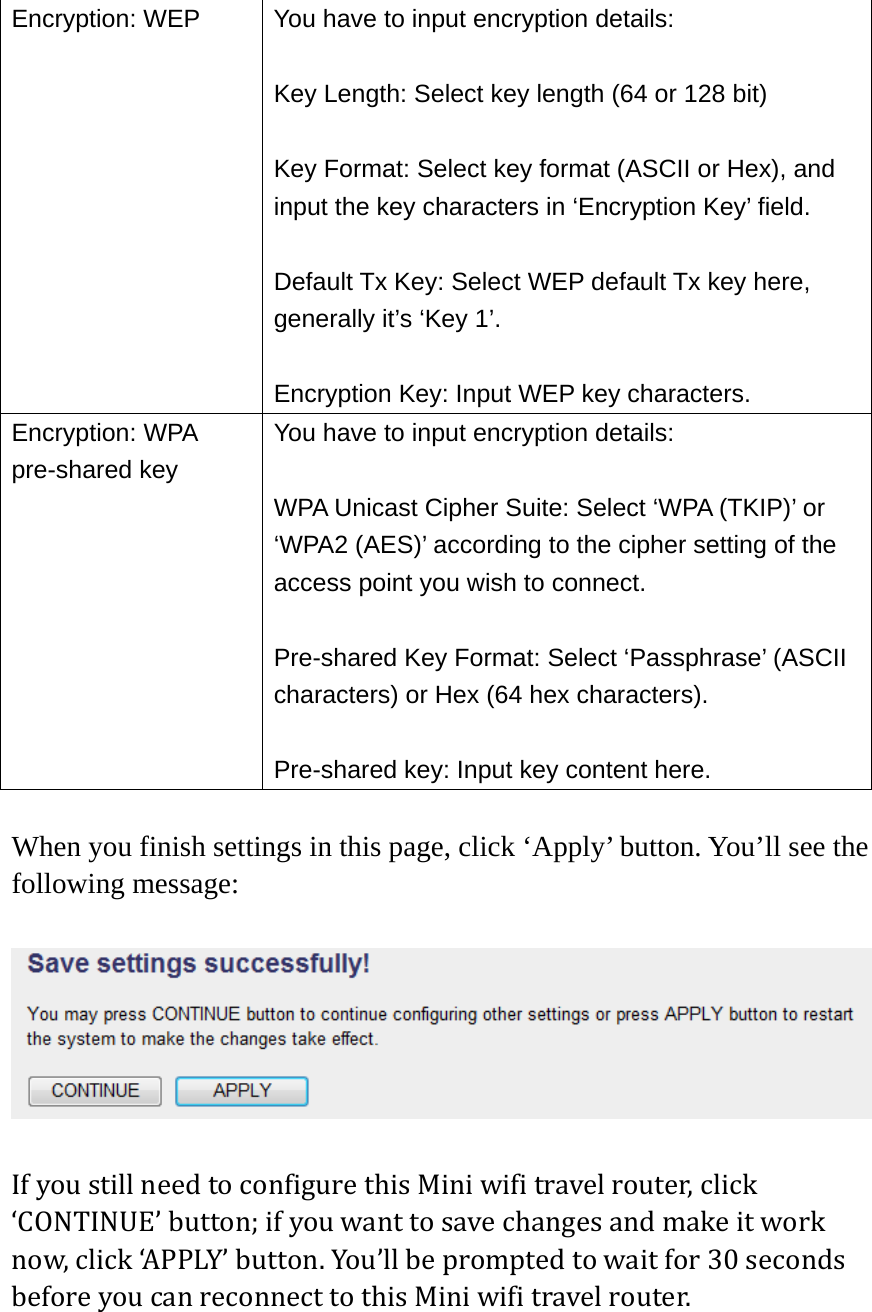 Encryption: WEP  You have to input encryption details:  Key Length: Select key length (64 or 128 bit)  Key Format: Select key format (ASCII or Hex), and input the key characters in ‘Encryption Key’ field.  Default Tx Key: Select WEP default Tx key here, generally it’s ‘Key 1’.  Encryption Key: Input WEP key characters. Encryption: WPA pre-shared key You have to input encryption details:  WPA Unicast Cipher Suite: Select ‘WPA (TKIP)’ or ‘WPA2 (AES)’ according to the cipher setting of the access point you wish to connect.  Pre-shared Key Format: Select ‘Passphrase’ (ASCII characters) or Hex (64 hex characters).  Pre-shared key: Input key content here.  When you finish settings in this page, click ‘Apply’ button. You’ll see the following message:  IfyoustillneedtoconfigurethisMiniwifitravelrouter,click‘CONTINUE’button;ifyouwanttosavechangesandmakeitworknow,click‘APPLY’button.You’llbepromptedtowaitfor30secondsbeforeyoucanreconnecttothisMiniwifitravelrouter.  