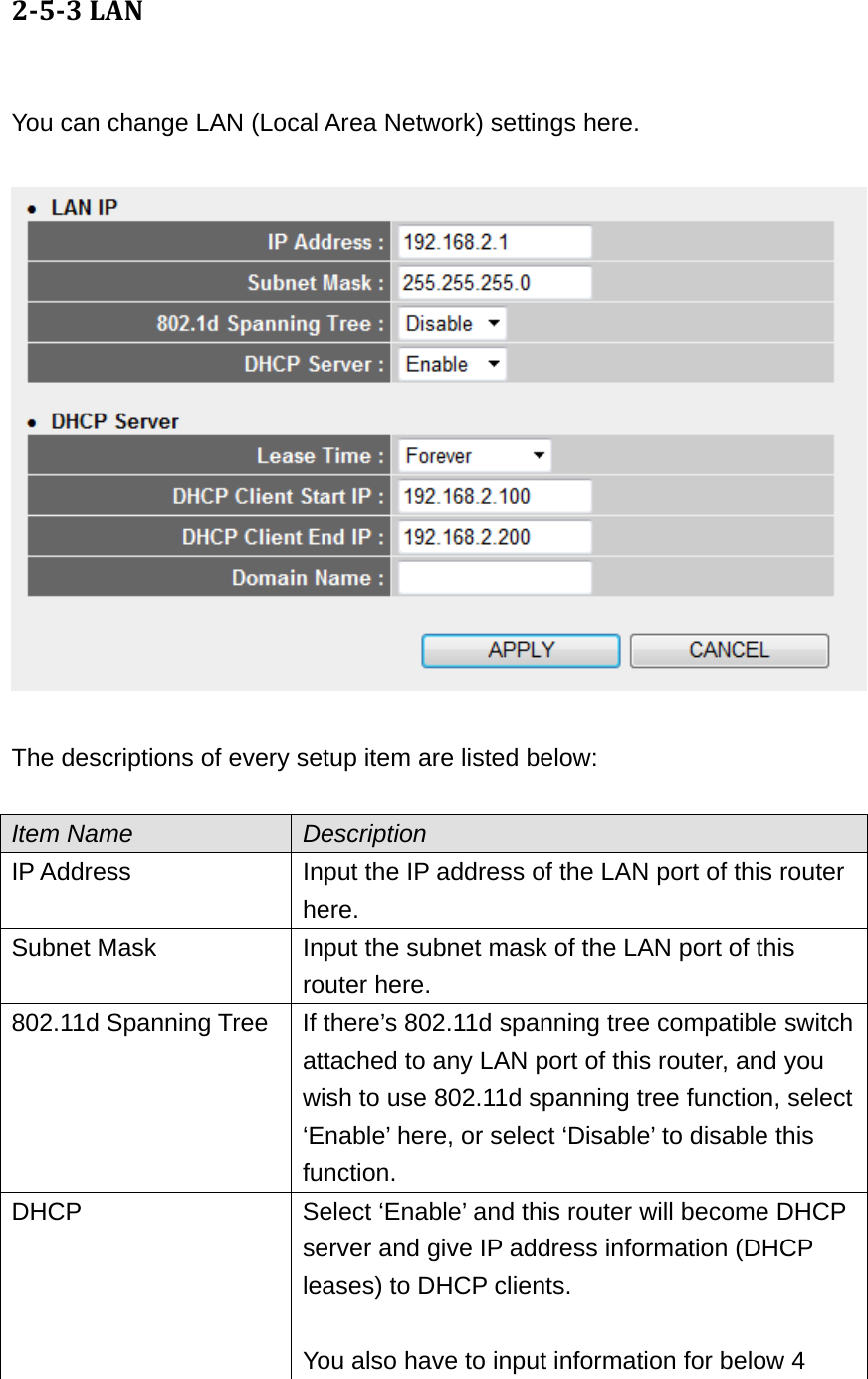 253LAN You can change LAN (Local Area Network) settings here.    The descriptions of every setup item are listed below:  Item Name  Description IP Address  Input the IP address of the LAN port of this router here. Subnet Mask  Input the subnet mask of the LAN port of this router here. 802.11d Spanning Tree  If there’s 802.11d spanning tree compatible switch attached to any LAN port of this router, and you wish to use 802.11d spanning tree function, select ‘Enable’ here, or select ‘Disable’ to disable this function. DHCP  Select ‘Enable’ and this router will become DHCP server and give IP address information (DHCP leases) to DHCP clients.  You also have to input information for below 4 