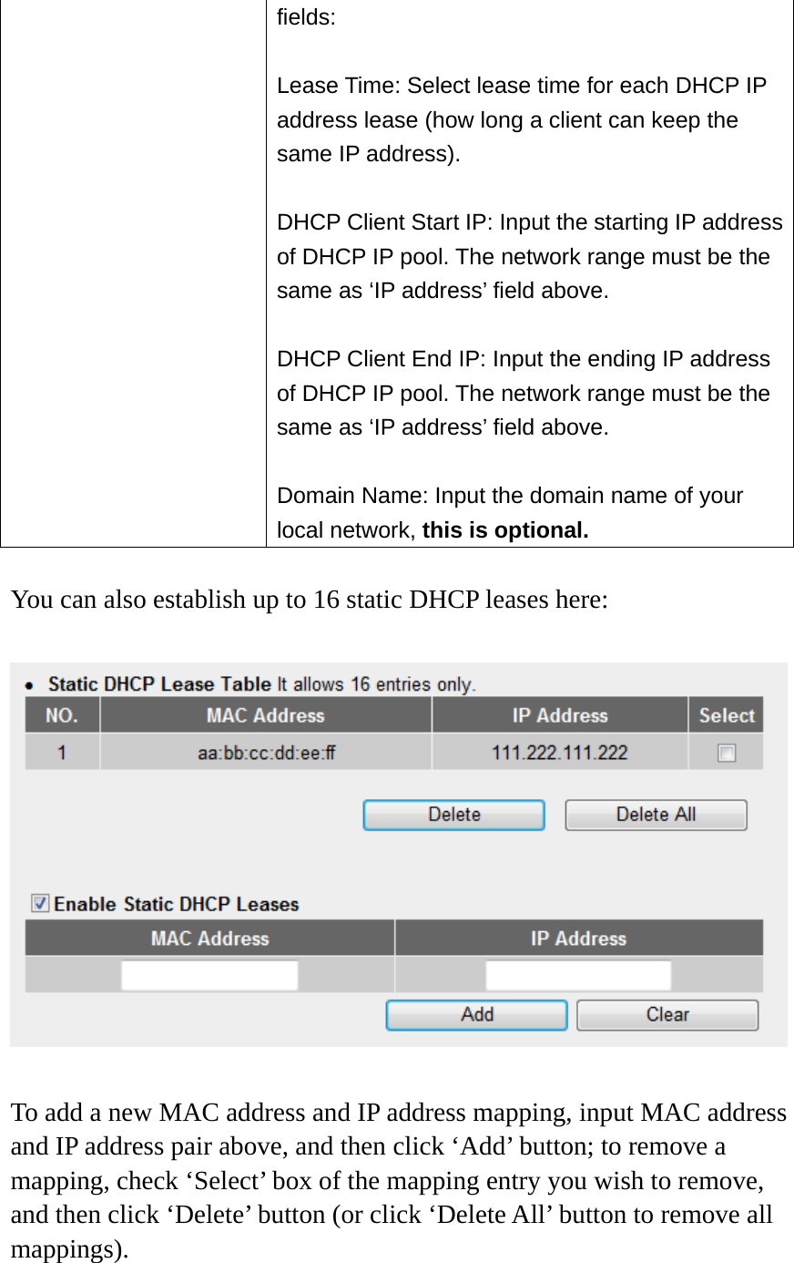 fields:  Lease Time: Select lease time for each DHCP IP address lease (how long a client can keep the same IP address).  DHCP Client Start IP: Input the starting IP address of DHCP IP pool. The network range must be the same as ‘IP address’ field above.  DHCP Client End IP: Input the ending IP address of DHCP IP pool. The network range must be the same as ‘IP address’ field above.  Domain Name: Input the domain name of your local network, this is optional.  You can also establish up to 16 static DHCP leases here:    To add a new MAC address and IP address mapping, input MAC address and IP address pair above, and then click ‘Add’ button; to remove a mapping, check ‘Select’ box of the mapping entry you wish to remove, and then click ‘Delete’ button (or click ‘Delete All’ button to remove all mappings).  