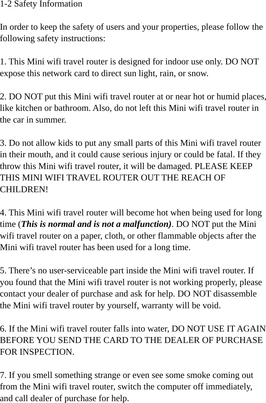 1-2 Safety Information  In order to keep the safety of users and your properties, please follow the following safety instructions:  1. This Mini wifi travel router is designed for indoor use only. DO NOT expose this network card to direct sun light, rain, or snow.  2. DO NOT put this Mini wifi travel router at or near hot or humid places, like kitchen or bathroom. Also, do not left this Mini wifi travel router in the car in summer.  3. Do not allow kids to put any small parts of this Mini wifi travel router in their mouth, and it could cause serious injury or could be fatal. If they throw this Mini wifi travel router, it will be damaged. PLEASE KEEP THIS MINI WIFI TRAVEL ROUTER OUT THE REACH OF CHILDREN!  4. This Mini wifi travel router will become hot when being used for long time (This is normal and is not a malfunction). DO NOT put the Mini wifi travel router on a paper, cloth, or other flammable objects after the Mini wifi travel router has been used for a long time.  5. There’s no user-serviceable part inside the Mini wifi travel router. If you found that the Mini wifi travel router is not working properly, please contact your dealer of purchase and ask for help. DO NOT disassemble the Mini wifi travel router by yourself, warranty will be void.  6. If the Mini wifi travel router falls into water, DO NOT USE IT AGAIN BEFORE YOU SEND THE CARD TO THE DEALER OF PURCHASE FOR INSPECTION.  7. If you smell something strange or even see some smoke coming out from the Mini wifi travel router, switch the computer off immediately, and call dealer of purchase for help. 