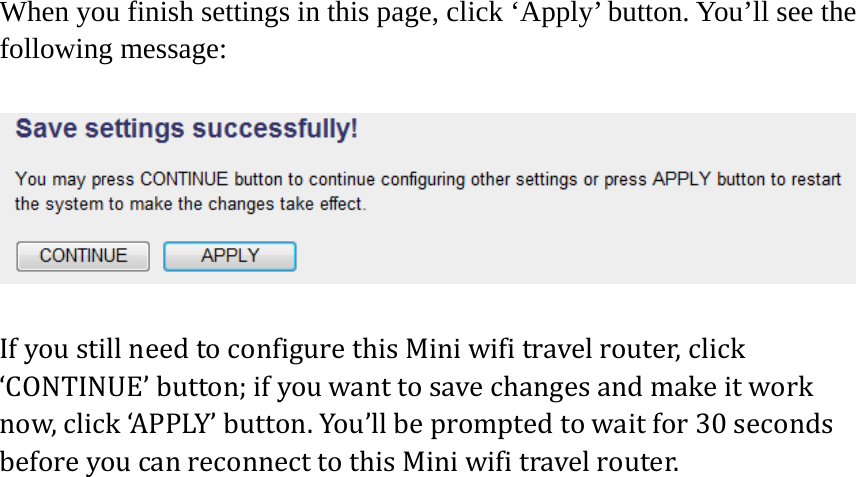 When you finish settings in this page, click ‘Apply’ button. You’ll see the following message:  IfyoustillneedtoconfigurethisMiniwifitravelrouter,click‘CONTINUE’button;ifyouwanttosavechangesandmakeitworknow,click‘APPLY’button.You’llbepromptedtowaitfor30secondsbeforeyoucanreconnecttothisMiniwifitravelrouter.  