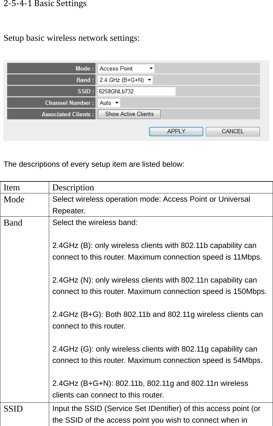 2‐5‐4‐1BasicSettings Setup basic wireless network settings:    The descriptions of every setup item are listed below:  Item Description Mode  Select wireless operation mode: Access Point or Universal Repeater. Band  Select the wireless band:  2.4GHz (B): only wireless clients with 802.11b capability can connect to this router. Maximum connection speed is 11Mbps.  2.4GHz (N): only wireless clients with 802.11n capability can connect to this router. Maximum connection speed is 150Mbps. 2.4GHz (B+G): Both 802.11b and 802.11g wireless clients can connect to this router.  2.4GHz (G): only wireless clients with 802.11g capability can connect to this router. Maximum connection speed is 54Mbps.  2.4GHz (B+G+N): 802.11b, 802.11g and 802.11n wireless clients can connect to this router. SSID  Input the SSID (Service Set IDentifier) of this access point (or the SSID of the access point you wish to connect when in 