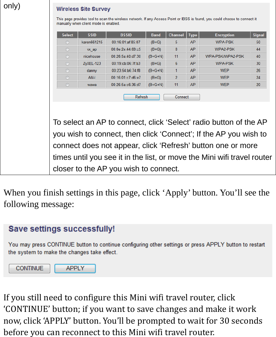 only)   To select an AP to connect, click ‘Select’ radio button of the AP you wish to connect, then click ‘Connect’; If the AP you wish to connect does not appear, click ‘Refresh’ button one or more times until you see it in the list, or move the Mini wifi travel router closer to the AP you wish to connect.  When you finish settings in this page, click ‘Apply’ button. You’ll see the following message:  IfyoustillneedtoconfigurethisMiniwifitravelrouter,click‘CONTINUE’button;ifyouwanttosavechangesandmakeitworknow,click‘APPLY’button.You’llbepromptedtowaitfor30secondsbeforeyoucanreconnecttothisMiniwifitravelrouter.