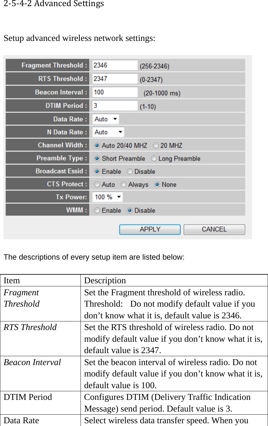 2‐5‐4‐2AdvancedSettings Setup advanced wireless network settings:    The descriptions of every setup item are listed below:  Item Description Fragment Threshold Set the Fragment threshold of wireless radio.    Threshold:  Do not modify default value if you don’t know what it is, default value is 2346. RTS Threshold  Set the RTS threshold of wireless radio. Do not modify default value if you don’t know what it is, default value is 2347. Beacon Interval  Set the beacon interval of wireless radio. Do not modify default value if you don’t know what it is, default value is 100. DTIM Period  Configures DTIM (Delivery Traffic Indication Message) send period. Default value is 3. Data Rate  Select wireless data transfer speed. When you 