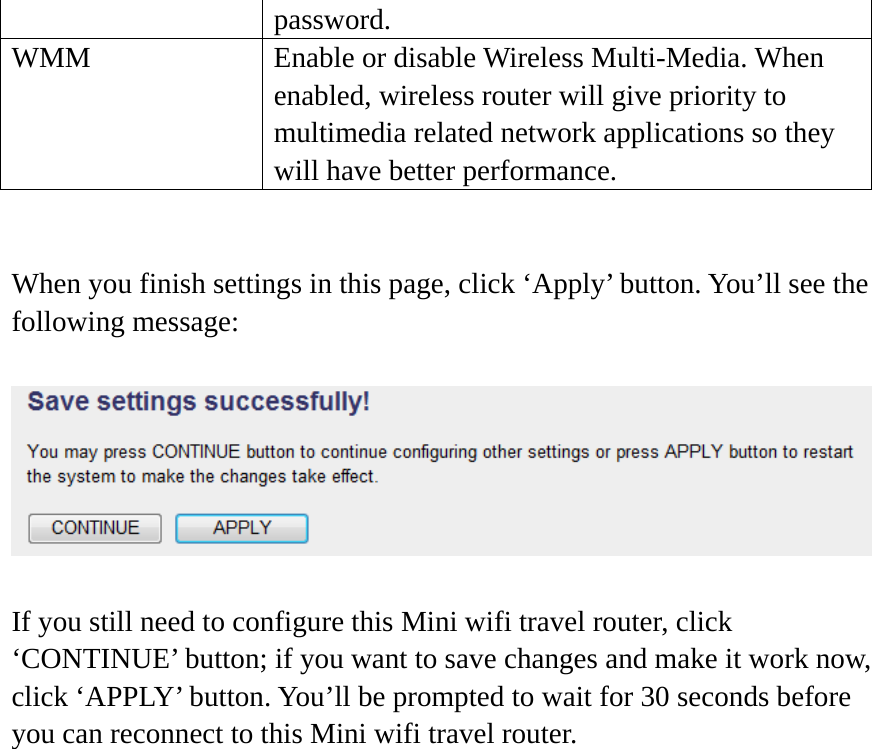 password. WMM  Enable or disable Wireless Multi-Media. When enabled, wireless router will give priority to multimedia related network applications so they will have better performance.   When you finish settings in this page, click ‘Apply’ button. You’ll see the following message:  If you still need to configure this Mini wifi travel router, click ‘CONTINUE’ button; if you want to save changes and make it work now, click ‘APPLY’ button. You’ll be prompted to wait for 30 seconds before you can reconnect to this Mini wifi travel router.     