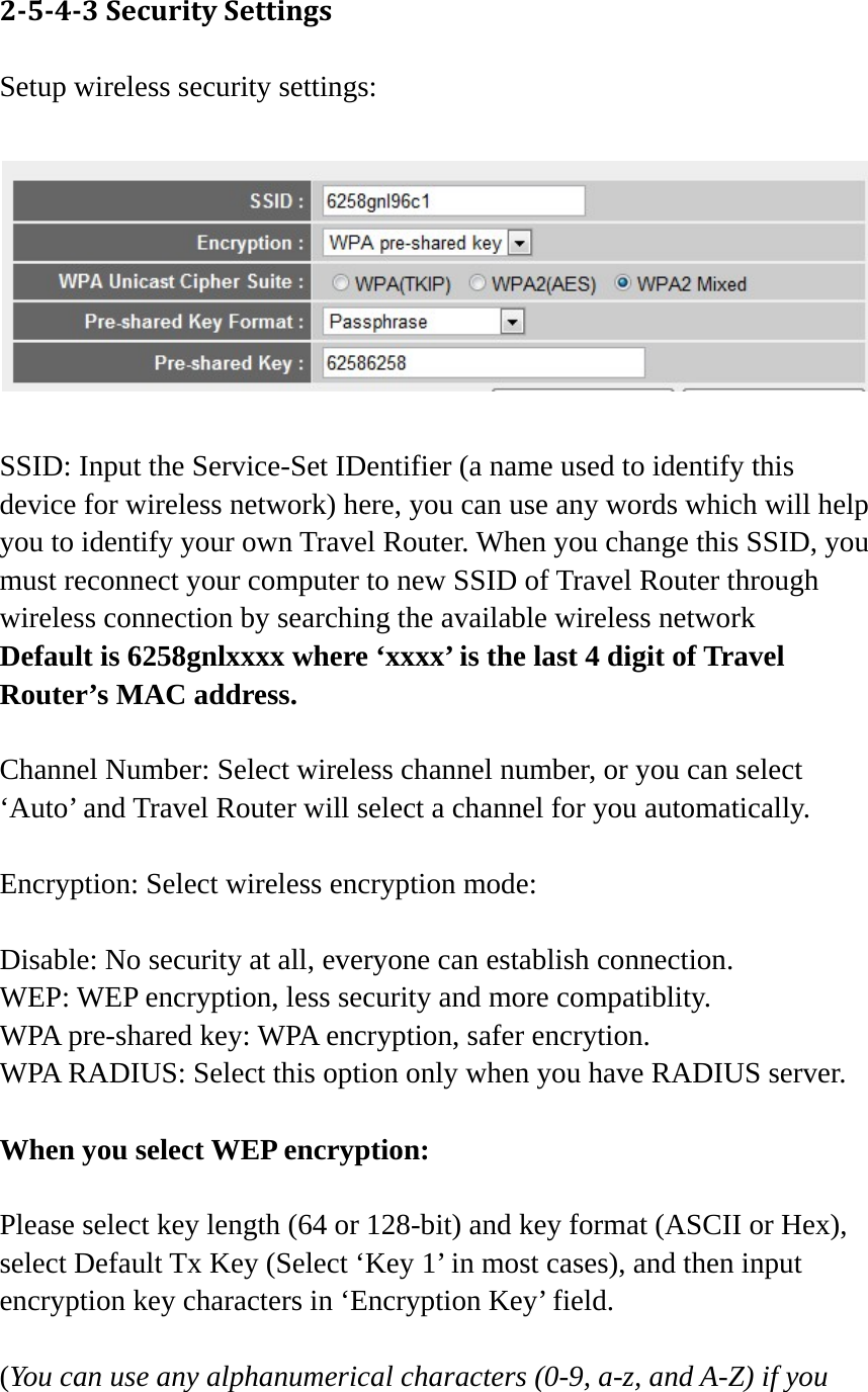 2543SecuritySettingsSetup wireless security settings:    SSID: Input the Service-Set IDentifier (a name used to identify this device for wireless network) here, you can use any words which will help you to identify your own Travel Router. When you change this SSID, you must reconnect your computer to new SSID of Travel Router through wireless connection by searching the available wireless network Default is 6258gnlxxxx where ‘xxxx’ is the last 4 digit of Travel Router’s MAC address.  Channel Number: Select wireless channel number, or you can select ‘Auto’ and Travel Router will select a channel for you automatically.  Encryption: Select wireless encryption mode:    Disable: No security at all, everyone can establish connection. WEP: WEP encryption, less security and more compatiblity. WPA pre-shared key: WPA encryption, safer encrytion. WPA RADIUS: Select this option only when you have RADIUS server.  When you select WEP encryption:  Please select key length (64 or 128-bit) and key format (ASCII or Hex), select Default Tx Key (Select ‘Key 1’ in most cases), and then input encryption key characters in ‘Encryption Key’ field.  (You can use any alphanumerical characters (0-9, a-z, and A-Z) if you 