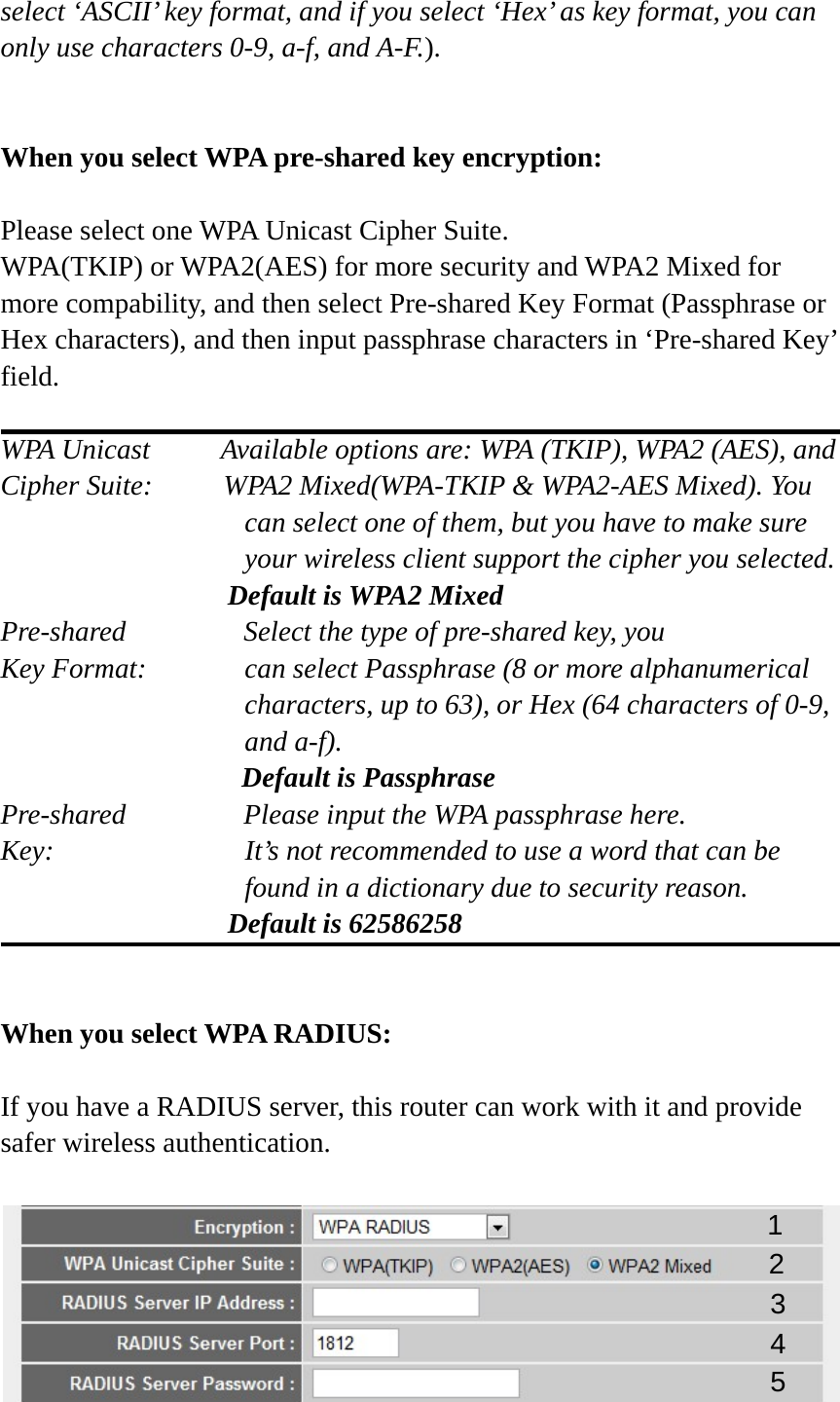 select ‘ASCII’ key format, and if you select ‘Hex’ as key format, you can only use characters 0-9, a-f, and A-F.).   When you select WPA pre-shared key encryption:  Please select one WPA Unicast Cipher Suite.   WPA(TKIP) or WPA2(AES) for more security and WPA2 Mixed for more compability, and then select Pre-shared Key Format (Passphrase or Hex characters), and then input passphrase characters in ‘Pre-shared Key’ field.  WPA Unicast     Available options are: WPA (TKIP), WPA2 (AES), and Cipher Suite:          WPA2 Mixed(WPA-TKIP &amp; WPA2-AES Mixed). You can select one of them, but you have to make sure your wireless client support the cipher you selected.                 Default is WPA2 Mixed Pre-shared       Select the type of pre-shared key, you Key Format:    can select Passphrase (8 or more alphanumerical characters, up to 63), or Hex (64 characters of 0-9, and a-f).                  Default is Passphrase Pre-shared       Please input the WPA passphrase here. Key:    It’s not recommended to use a word that can be found in a dictionary due to security reason.                 Default is 62586258   When you select WPA RADIUS:  If you have a RADIUS server, this router can work with it and provide safer wireless authentication.   1 3 4 2 5 