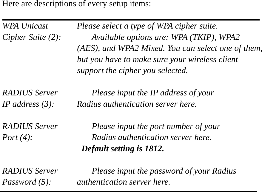  Here are descriptions of every setup items:  WPA Unicast      Please select a type of WPA cipher suite. Cipher Suite (2):    Available options are: WPA (TKIP), WPA2 (AES), and WPA2 Mixed. You can select one of them, but you have to make sure your wireless client support the cipher you selected.  RADIUS Server      Please input the IP address of your IP address (3):     Radius authentication server here.  RADIUS Server      Please input the port number of your Port (4):      Radius authentication server here.   Default setting is 1812.  RADIUS Server      Please input the password of your Radius Password (5):    authentication server here.   