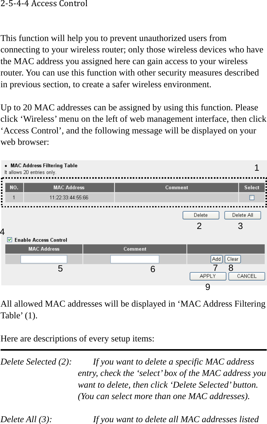 2‐5‐4‐4AccessControl This function will help you to prevent unauthorized users from connecting to your wireless router; only those wireless devices who have the MAC address you assigned here can gain access to your wireless router. You can use this function with other security measures described in previous section, to create a safer wireless environment.  Up to 20 MAC addresses can be assigned by using this function. Please click ‘Wireless’ menu on the left of web management interface, then click ‘Access Control’, and the following message will be displayed on your web browser:    All allowed MAC addresses will be displayed in ‘MAC Address Filtering Table’ (1).    Here are descriptions of every setup items:  Delete Selected (2):     If you want to delete a specific MAC address entry, check the ‘select’ box of the MAC address you want to delete, then click ‘Delete Selected’ button. (You can select more than one MAC addresses).  Delete All (3):      If you want to delete all MAC addresses listed 123 4 67 8 95 