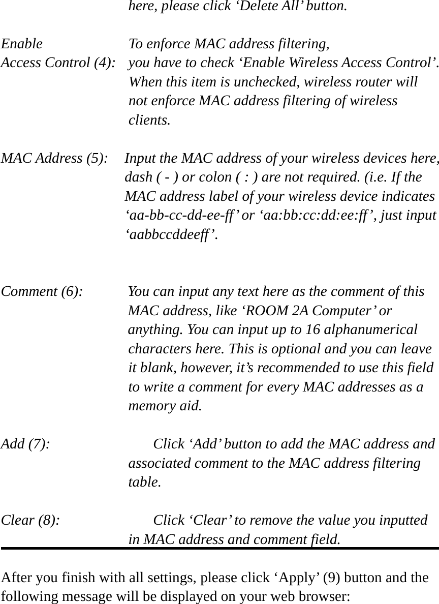 here, please click ‘Delete All’ button.  Enable      To enforce MAC address filtering, Access Control (4):   you have to check ‘Enable Wireless Access Control’. When this item is unchecked, wireless router will not enforce MAC address filtering of wireless clients.  MAC Address (5):    Input the MAC address of your wireless devices here, dash ( - ) or colon ( : ) are not required. (i.e. If the MAC address label of your wireless device indicates ‘aa-bb-cc-dd-ee-ff’ or ‘aa:bb:cc:dd:ee:ff’, just input ‘aabbccddeeff’.   Comment (6):      You can input any text here as the comment of this       MAC address, like ‘ROOM 2A Computer’ or         anything. You can input up to 16 alphanumerical   characters here. This is optional and you can leave   it blank, however, it’s recommended to use this field   to write a comment for every MAC addresses as a   memory aid.  Add (7):      Click ‘Add’ button to add the MAC address and associated comment to the MAC address filtering table.  Clear (8):      Click ‘Clear’ to remove the value you inputted in MAC address and comment field.  After you finish with all settings, please click ‘Apply’ (9) button and the following message will be displayed on your web browser:  