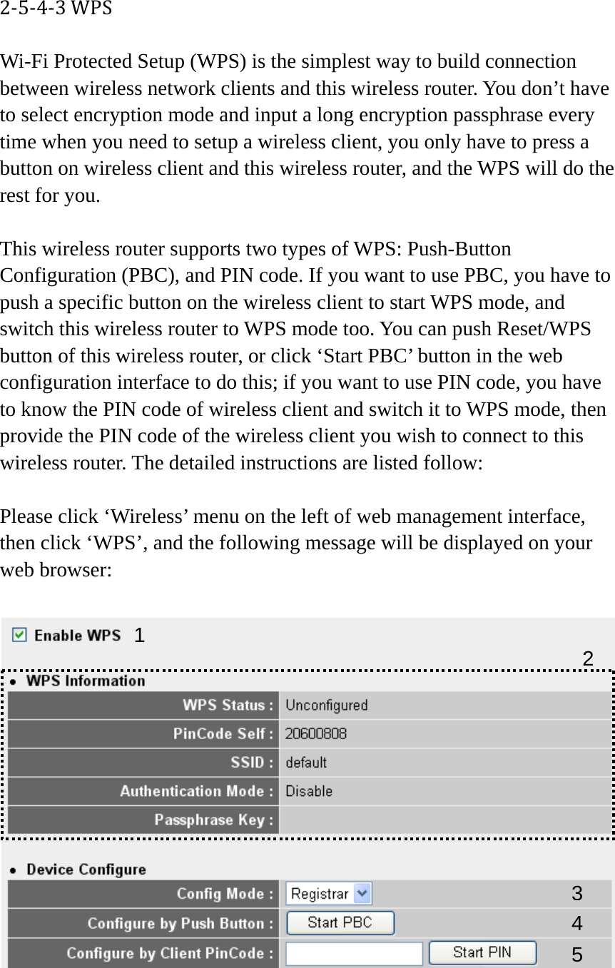 2‐5‐4‐3WPSWi-Fi Protected Setup (WPS) is the simplest way to build connection between wireless network clients and this wireless router. You don’t have to select encryption mode and input a long encryption passphrase every time when you need to setup a wireless client, you only have to press a button on wireless client and this wireless router, and the WPS will do the rest for you.  This wireless router supports two types of WPS: Push-Button Configuration (PBC), and PIN code. If you want to use PBC, you have to push a specific button on the wireless client to start WPS mode, and switch this wireless router to WPS mode too. You can push Reset/WPS button of this wireless router, or click ‘Start PBC’ button in the web configuration interface to do this; if you want to use PIN code, you have to know the PIN code of wireless client and switch it to WPS mode, then provide the PIN code of the wireless client you wish to connect to this wireless router. The detailed instructions are listed follow:  Please click ‘Wireless’ menu on the left of web management interface, then click ‘WPS’, and the following message will be displayed on your web browser:   1 34 25 