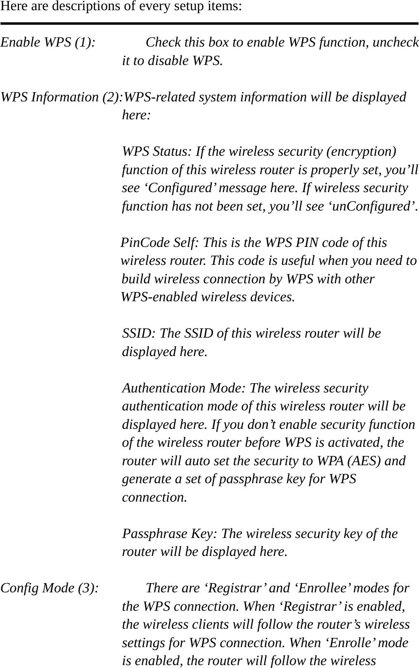  Here are descriptions of every setup items:  Enable WPS (1):    Check this box to enable WPS function, uncheck it to disable WPS.  WPS Information (2):WPS-related system information will be displayed here:  WPS Status: If the wireless security (encryption) function of this wireless router is properly set, you’ll see ‘Configured’ message here. If wireless security function has not been set, you’ll see ‘unConfigured’.  PinCode Self: This is the WPS PIN code of this wireless router. This code is useful when you need to  build wireless connection by WPS with other WPS-enabled wireless devices.  SSID: The SSID of this wireless router will be displayed here.  Authentication Mode: The wireless security authentication mode of this wireless router will be displayed here. If you don’t enable security function of the wireless router before WPS is activated, the router will auto set the security to WPA (AES) and generate a set of passphrase key for WPS connection.  Passphrase Key: The wireless security key of the router will be displayed here.  Config Mode (3):    There are ‘Registrar’ and ‘Enrollee’ modes for the WPS connection. When ‘Registrar’ is enabled, the wireless clients will follow the router’s wireless settings for WPS connection. When ‘Enrolle’ mode is enabled, the router will follow the wireless 