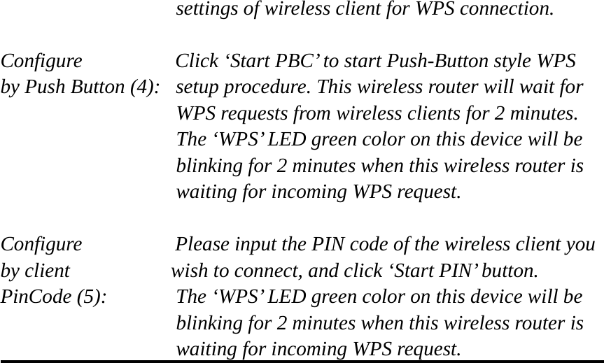 settings of wireless client for WPS connection.  Configure      Click ‘Start PBC’ to start Push-Button style WPS by Push Button (4):  setup procedure. This wireless router will wait for WPS requests from wireless clients for 2 minutes. The ‘WPS’ LED green color on this device will be blinking for 2 minutes when this wireless router is waiting for incoming WPS request.  Configure      Please input the PIN code of the wireless client you by client           wish to connect, and click ‘Start PIN’ button. PinCode (5):  The ‘WPS’ LED green color on this device will be blinking for 2 minutes when this wireless router is waiting for incoming WPS request.     