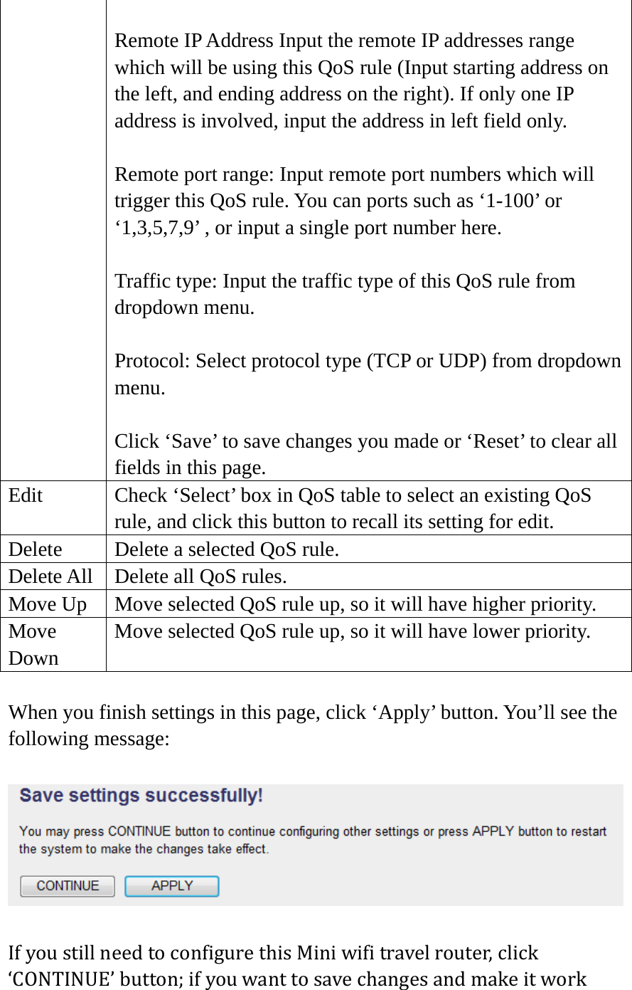  Remote IP Address Input the remote IP addresses range which will be using this QoS rule (Input starting address on the left, and ending address on the right). If only one IP address is involved, input the address in left field only.  Remote port range: Input remote port numbers which will trigger this QoS rule. You can ports such as ‘1-100’ or ‘1,3,5,7,9’ , or input a single port number here.  Traffic type: Input the traffic type of this QoS rule from dropdown menu.  Protocol: Select protocol type (TCP or UDP) from dropdown menu.  Click ‘Save’ to save changes you made or ‘Reset’ to clear all fields in this page. Edit  Check ‘Select’ box in QoS table to select an existing QoS rule, and click this button to recall its setting for edit. Delete  Delete a selected QoS rule. Delete All  Delete all QoS rules. Move Up  Move selected QoS rule up, so it will have higher priority. Move Down Move selected QoS rule up, so it will have lower priority.  When you finish settings in this page, click ‘Apply’ button. You’ll see the following message:  IfyoustillneedtoconfigurethisMiniwifitravelrouter,click‘CONTINUE’button;ifyouwanttosavechangesandmakeitwork